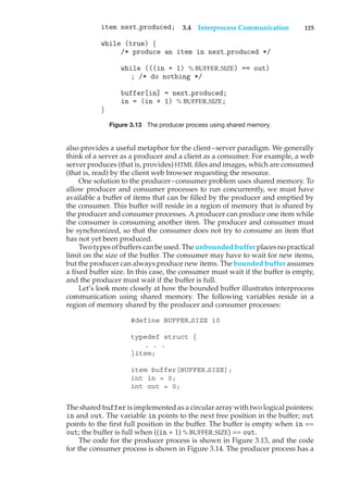 3.4 Interprocess Communication 125
item next produced;
while (true) {
/* produce an item in next produced */
while (((in + 1) % BUFFER SIZE) == out)
; /* do nothing */
buffer[in] = next produced;
in = (in + 1) % BUFFER SIZE;
}
Figure 3.13 The producer process using shared memory.
also provides a useful metaphor for the client–server paradigm. We generally
think of a server as a producer and a client as a consumer. For example, a web
server produces (that is, provides) HTML files and images, which are consumed
(that is, read) by the client web browser requesting the resource.
One solution to the producer–consumer problem uses shared memory. To
allow producer and consumer processes to run concurrently, we must have
available a buffer of items that can be filled by the producer and emptied by
the consumer. This buffer will reside in a region of memory that is shared by
the producer and consumer processes. A producer can produce one item while
the consumer is consuming another item. The producer and consumer must
be synchronized, so that the consumer does not try to consume an item that
has not yet been produced.
Two types of buffers can be used. The unbounded buffer places no practical
limit on the size of the buffer. The consumer may have to wait for new items,
but the producer can always produce new items. The bounded buffer assumes
a fixed buffer size. In this case, the consumer must wait if the buffer is empty,
and the producer must wait if the buffer is full.
Let’s look more closely at how the bounded buffer illustrates interprocess
communication using shared memory. The following variables reside in a
region of memory shared by the producer and consumer processes:
#define BUFFER SIZE 10
typedef struct {
. . .
}item;
item buffer[BUFFER SIZE];
int in = 0;
int out = 0;
The shared buffer is implemented as a circular array with two logical pointers:
in and out. The variable in points to the next free position in the buffer; out
points to the first full position in the buffer. The buffer is empty when in ==
out; the buffer is full when ((in + 1) % BUFFER SIZE) == out.
The code for the producer process is shown in Figure 3.13, and the code
for the consumer process is shown in Figure 3.14. The producer process has a
 