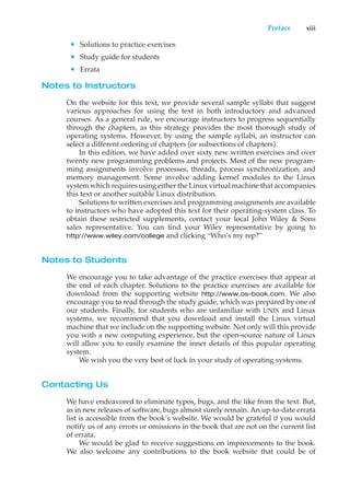 Preface xiii
• Solutions to practice exercises
• Study guide for students
• Errata
Notes to Instructors
On the website for this text, we provide several sample syllabi that suggest
various approaches for using the text in both introductory and advanced
courses. As a general rule, we encourage instructors to progress sequentially
through the chapters, as this strategy provides the most thorough study of
operating systems. However, by using the sample syllabi, an instructor can
select a different ordering of chapters (or subsections of chapters).
In this edition, we have added over sixty new written exercises and over
twenty new programming problems and projects. Most of the new program-
ming assignments involve processes, threads, process synchronization, and
memory management. Some involve adding kernel modules to the Linux
system which requires using either the Linux virtual machine that accompanies
this text or another suitable Linux distribution.
Solutions to written exercises and programming assignments are available
to instructors who have adopted this text for their operating-system class. To
obtain these restricted supplements, contact your local John Wiley & Sons
sales representative. You can find your Wiley representative by going to
http://www.wiley.com/college and clicking “Who’s my rep?”
Notes to Students
We encourage you to take advantage of the practice exercises that appear at
the end of each chapter. Solutions to the practice exercises are available for
download from the supporting website http://www.os-book.com. We also
encourage you to read through the study guide, which was prepared by one of
our students. Finally, for students who are unfamiliar with UNIX and Linux
systems, we recommend that you download and install the Linux virtual
machine that we include on the supporting website. Not only will this provide
you with a new computing experience, but the open-source nature of Linux
will allow you to easily examine the inner details of this popular operating
system.
We wish you the very best of luck in your study of operating systems.
Contacting Us
We have endeavored to eliminate typos, bugs, and the like from the text. But,
as in new releases of software, bugs almost surely remain. An up-to-date errata
list is accessible from the book’s website. We would be grateful if you would
notify us of any errors or omissions in the book that are not on the current list
of errata.
We would be glad to receive suggestions on improvements to the book.
We also welcome any contributions to the book website that could be of
 