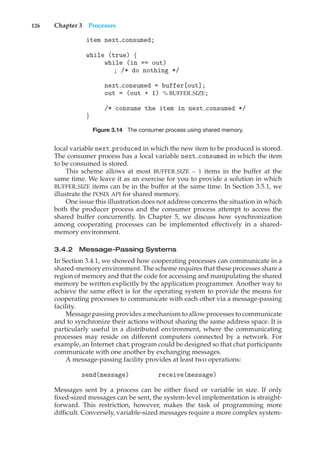 126 Chapter 3 Processes
item next consumed;
while (true) {
while (in == out)
; /* do nothing */
next consumed = buffer[out];
out = (out + 1) % BUFFER SIZE;
/* consume the item in next consumed */
}
Figure 3.14 The consumer process using shared memory.
local variable next produced in which the new item to be produced is stored.
The consumer process has a local variable next consumed in which the item
to be consumed is stored.
This scheme allows at most BUFFER SIZE − 1 items in the buffer at the
same time. We leave it as an exercise for you to provide a solution in which
BUFFER SIZE items can be in the buffer at the same time. In Section 3.5.1, we
illustrate the POSIX API for shared memory.
One issue this illustration does not address concerns the situation in which
both the producer process and the consumer process attempt to access the
shared buffer concurrently. In Chapter 5, we discuss how synchronization
among cooperating processes can be implemented effectively in a shared-
memory environment.
3.4.2 Message-Passing Systems
In Section 3.4.1, we showed how cooperating processes can communicate in a
shared-memory environment. The scheme requires that these processes share a
region of memory and that the code for accessing and manipulating the shared
memory be written explicitly by the application programmer. Another way to
achieve the same effect is for the operating system to provide the means for
cooperating processes to communicate with each other via a message-passing
facility.
Message passing provides a mechanism to allow processes to communicate
and to synchronize their actions without sharing the same address space. It is
particularly useful in a distributed environment, where the communicating
processes may reside on different computers connected by a network. For
example, an Internet chat program could be designed so that chat participants
communicate with one another by exchanging messages.
A message-passing facility provides at least two operations:
send(message) receive(message)
Messages sent by a process can be either fixed or variable in size. If only
fixed-sized messages can be sent, the system-level implementation is straight-
forward. This restriction, however, makes the task of programming more
difficult. Conversely, variable-sized messages require a more complex system-
 