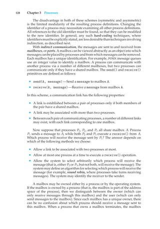 128 Chapter 3 Processes
The disadvantage in both of these schemes (symmetric and asymmetric)
is the limited modularity of the resulting process definitions. Changing the
identifier of a process may necessitate examining all other process definitions.
All references to the old identifier must be found, so that they can be modified
to the new identifier. In general, any such hard-coding techniques, where
identifiersmustbe explicitlystated, are lessdesirable thantechniquesinvolving
indirection, as described next.
With indirect communication, the messages are sent to and received from
mailboxes, or ports. A mailbox can be viewed abstractly as an object into which
messages can be placed by processes and from which messages can be removed.
Each mailbox has a unique identification. For example, POSIX message queues
use an integer value to identify a mailbox. A process can communicate with
another process via a number of different mailboxes, but two processes can
communicate only if they have a shared mailbox. The send() and receive()
primitives are defined as follows:
• send(A, message)—Send a message to mailbox A.
• receive(A, message)—Receive a message from mailbox A.
In this scheme, a communication link has the following properties:
• A link is established between a pair of processes only if both members of
the pair have a shared mailbox.
• A link may be associated with more than two processes.
• Between each pair of communicating processes, a number of different links
may exist, with each link corresponding to one mailbox.
Now suppose that processes P1, P2, and P3 all share mailbox A. Process
P1 sends a message to A, while both P2 and P3 execute a receive() from A.
Which process will receive the message sent by P1? The answer depends on
which of the following methods we choose:
• Allow a link to be associated with two processes at most.
• Allow at most one process at a time to execute a receive() operation.
• Allow the system to select arbitrarily which process will receive the
message (that is, either P2 or P3, but not both, will receive the message). The
system may define an algorithm for selecting which process will receive the
message (for example, round robin, where processes take turns receiving
messages). The system may identify the receiver to the sender.
A mailbox may be owned either by a process or by the operating system.
If the mailbox is owned by a process (that is, the mailbox is part of the address
space of the process), then we distinguish between the owner (which can
only receive messages through this mailbox) and the user (which can only
send messages to the mailbox). Since each mailbox has a unique owner, there
can be no confusion about which process should receive a message sent to
this mailbox. When a process that owns a mailbox terminates, the mailbox
 