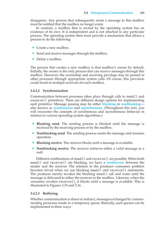 3.4 Interprocess Communication 129
disappears. Any process that subsequently sends a message to this mailbox
must be notified that the mailbox no longer exists.
In contrast, a mailbox that is owned by the operating system has an
existence of its own. It is independent and is not attached to any particular
process. The operating system then must provide a mechanism that allows a
process to do the following:
• Create a new mailbox.
• Send and receive messages through the mailbox.
• Delete a mailbox.
The process that creates a new mailbox is that mailbox’s owner by default.
Initially, the owner is the only process that can receive messages through this
mailbox. However, the ownership and receiving privilege may be passed to
other processes through appropriate system calls. Of course, this provision
could result in multiple receivers for each mailbox.
3.4.2.2 Synchronization
Communication between processes takes place through calls to send() and
receive() primitives. There are different design options for implementing
each primitive. Message passing may be either blocking or nonblocking—
also known as synchronous and asynchronous. (Throughout this text, you
will encounter the concepts of synchronous and asynchronous behavior in
relation to various operating-system algorithms.)
• Blocking send. The sending process is blocked until the message is
received by the receiving process or by the mailbox.
• Nonblocking send. The sending process sends the message and resumes
operation.
• Blocking receive. The receiver blocks until a message is available.
• Nonblocking receive. The receiver retrieves either a valid message or a
null.
Different combinations of send() and receive() are possible. When both
send() and receive() are blocking, we have a rendezvous between the
sender and the receiver. The solution to the producer–consumer problem
becomes trivial when we use blocking send() and receive() statements.
The producer merely invokes the blocking send() call and waits until the
message is delivered to either the receiver or the mailbox. Likewise, when the
consumer invokes receive(), it blocks until a message is available. This is
illustrated in Figures 3.15 and 3.16.
3.4.2.3 Buffering
Whether communication is direct or indirect, messages exchanged by commu-
nicating processes reside in a temporary queue. Basically, such queues can be
implemented in three ways:
 