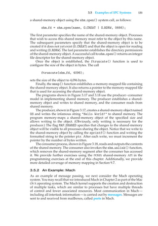 3.5 Examples of IPC Systems 131
a shared-memory object using the shm open() system call, as follows:
shm fd = shm open(name, O CREAT | O RDRW, 0666);
The first parameter specifies the name of the shared-memory object. Processes
that wish to access this shared memory must refer to the object by this name.
The subsequent parameters specify that the shared-memory object is to be
created if it does not yet exist (O CREAT) and that the object is open for reading
and writing (O RDRW). The last parameter establishes the directory permissions
of the shared-memory object. A successful call to shm open() returns an integer
file descriptor for the shared-memory object.
Once the object is established, the ftruncate() function is used to
configure the size of the object in bytes. The call
ftruncate(shm fd, 4096);
sets the size of the object to 4,096 bytes.
Finally, the mmap() function establishes a memory-mapped file containing
the shared-memory object. It also returns a pointer to the memory-mapped file
that is used for accessing the shared-memory object.
The programs shown in Figure 3.17 and 3.18 use the producer–consumer
model in implementing shared memory. The producer establishes a shared-
memory object and writes to shared memory, and the consumer reads from
shared memory.
The producer, shown in Figure 3.17, creates a shared-memory object named
OS and writes the infamous string "Hello World!" to shared memory. The
program memory-maps a shared-memory object of the specified size and
allows writing to the object. (Obviously, only writing is necessary for the
producer.) The flag MAP SHARED specifies that changes to the shared-memory
object will be visible to all processes sharing the object. Notice that we write to
the shared-memory object by calling the sprintf() function and writing the
formatted string to the pointer ptr. After each write, we must increment the
pointer by the number of bytes written.
The consumer process, shown in Figure 3.18, reads and outputs the contents
of the shared memory. The consumer also invokes the shm unlink() function,
which removes the shared-memory segment after the consumer has accessed
it. We provide further exercises using the POSIX shared-memory API in the
programming exercises at the end of this chapter. Additionally, we provide
more detailed coverage of memory mapping in Section 9.7.
3.5.2 An Example: Mach
As an example of message passing, we next consider the Mach operating
system. You may recall that we introduced Mach in Chapter 2 as part of the Mac
OS X operating system. The Mach kernel supports the creation and destruction
of multiple tasks, which are similar to processes but have multiple threads
of control and fewer associated resources. Most communication in Mach—
including all intertask information—is carried out by messages. Messages are
sent to and received from mailboxes, called ports in Mach.
 