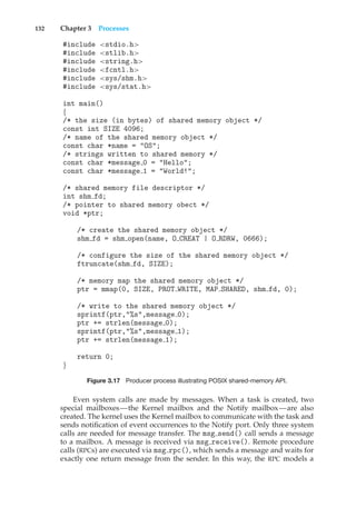 132 Chapter 3 Processes
#include <stdio.h>
#include <stlib.h>
#include <string.h>
#include <fcntl.h>
#include <sys/shm.h>
#include <sys/stat.h>
int main()
{
/* the size (in bytes) of shared memory object */
const int SIZE 4096;
/* name of the shared memory object */
const char *name = "OS";
/* strings written to shared memory */
const char *message 0 = "Hello";
const char *message 1 = "World!";
/* shared memory file descriptor */
int shm fd;
/* pointer to shared memory obect */
void *ptr;
/* create the shared memory object */
shm fd = shm open(name, O CREAT | O RDRW, 0666);
/* configure the size of the shared memory object */
ftruncate(shm fd, SIZE);
/* memory map the shared memory object */
ptr = mmap(0, SIZE, PROT WRITE, MAP SHARED, shm fd, 0);
/* write to the shared memory object */
sprintf(ptr,"%s",message 0);
ptr += strlen(message 0);
sprintf(ptr,"%s",message 1);
ptr += strlen(message 1);
return 0;
}
Figure 3.17 Producer process illustrating POSIX shared-memory API.
Even system calls are made by messages. When a task is created, two
special mailboxes—the Kernel mailbox and the Notify mailbox—are also
created. The kernel uses the Kernel mailbox to communicate with the task and
sends notification of event occurrences to the Notify port. Only three system
calls are needed for message transfer. The msg send() call sends a message
to a mailbox. A message is received via msg receive(). Remote procedure
calls (RPCs) are executed via msg rpc(), which sends a message and waits for
exactly one return message from the sender. In this way, the RPC models a
 