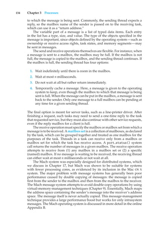 134 Chapter 3 Processes
to which the message is being sent. Commonly, the sending thread expects a
reply, so the mailbox name of the sender is passed on to the receiving task,
which can use it as a “return address.”
The variable part of a message is a list of typed data items. Each entry
in the list has a type, size, and value. The type of the objects specified in the
message is important, since objects defined by the operating system—such as
ownership or receive access rights, task states, and memory segments—may
be sent in messages.
The send and receive operations themselves are flexible. For instance, when
a message is sent to a mailbox, the mailbox may be full. If the mailbox is not
full, the message is copied to the mailbox, and the sending thread continues. If
the mailbox is full, the sending thread has four options:
1. Wait indefinitely until there is room in the mailbox.
2. Wait at most n milliseconds.
3. Do not wait at all but rather return immediately.
4. Temporarily cache a message. Here, a message is given to the operating
system to keep, even though the mailbox to which that message is being
sent is full. When the message can be put in the mailbox, a message is sent
back to the sender. Only one message to a full mailbox can be pending at
any time for a given sending thread.
The final option is meant for server tasks, such as a line-printer driver. After
finishing a request, such tasks may need to send a one-time reply to the task
that requested service, but they must also continue with other service requests,
even if the reply mailbox for a client is full.
The receive operation must specify the mailbox or mailbox set from which a
message is to be received. A mailbox set is a collection of mailboxes, as declared
by the task, which can be grouped together and treated as one mailbox for the
purposes of the task. Threads in a task can receive only from a mailbox or
mailbox set for which the task has receive access. A port status() system
call returns the number of messages in a given mailbox. The receive operation
attempts to receive from (1) any mailbox in a mailbox set or (2) a specific
(named) mailbox. If no message is waiting to be received, the receiving thread
can either wait at most n milliseconds or not wait at all.
The Mach system was especially designed for distributed systems, which
we discuss in Chapter 17, but Mach was shown to be suitable for systems
with fewer processing cores, as evidenced by its inclusion in the Mac OS X
system. The major problem with message systems has generally been poor
performance caused by double copying of messages: the message is copied
first from the sender to the mailbox and then from the mailbox to the receiver.
The Mach message system attempts to avoid double-copy operations by using
virtual-memory-management techniques (Chapter 9). Essentially, Mach maps
the address space containing the sender’s message into the receiver’s address
space. The message itself is never actually copied. This message-management
technique provides a large performance boost but works for only intrasystem
messages. The Mach operating system is discussed in more detail in the online
Appendix B.
 
