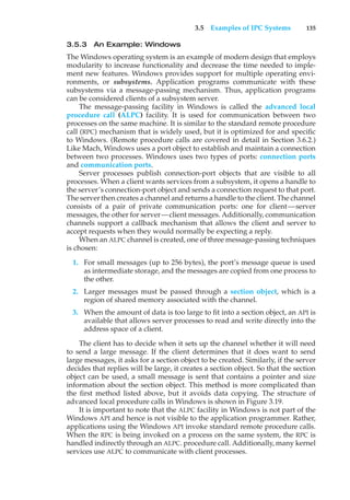 3.5 Examples of IPC Systems 135
3.5.3 An Example: Windows
The Windows operating system is an example of modern design that employs
modularity to increase functionality and decrease the time needed to imple-
ment new features. Windows provides support for multiple operating envi-
ronments, or subsystems. Application programs communicate with these
subsystems via a message-passing mechanism. Thus, application programs
can be considered clients of a subsystem server.
The message-passing facility in Windows is called the advanced local
procedure call (ALPC) facility. It is used for communication between two
processes on the same machine. It is similar to the standard remote procedure
call (RPC) mechanism that is widely used, but it is optimized for and specific
to Windows. (Remote procedure calls are covered in detail in Section 3.6.2.)
Like Mach, Windows uses a port object to establish and maintain a connection
between two processes. Windows uses two types of ports: connection ports
and communication ports.
Server processes publish connection-port objects that are visible to all
processes. When a client wants services from a subsystem, it opens a handle to
the server’s connection-port object and sends a connection request to that port.
The server then creates a channel and returns a handle to the client. The channel
consists of a pair of private communication ports: one for client—server
messages, the other for server—client messages. Additionally, communication
channels support a callback mechanism that allows the client and server to
accept requests when they would normally be expecting a reply.
When an ALPC channel is created, one of three message-passing techniques
is chosen:
1. For small messages (up to 256 bytes), the port’s message queue is used
as intermediate storage, and the messages are copied from one process to
the other.
2. Larger messages must be passed through a section object, which is a
region of shared memory associated with the channel.
3. When the amount of data is too large to fit into a section object, an API is
available that allows server processes to read and write directly into the
address space of a client.
The client has to decide when it sets up the channel whether it will need
to send a large message. If the client determines that it does want to send
large messages, it asks for a section object to be created. Similarly, if the server
decides that replies will be large, it creates a section object. So that the section
object can be used, a small message is sent that contains a pointer and size
information about the section object. This method is more complicated than
the first method listed above, but it avoids data copying. The structure of
advanced local procedure calls in Windows is shown in Figure 3.19.
It is important to note that the ALPC facility in Windows is not part of the
Windows API and hence is not visible to the application programmer. Rather,
applications using the Windows API invoke standard remote procedure calls.
When the RPC is being invoked on a process on the same system, the RPC is
handled indirectly through an ALPC. procedure call. Additionally, many kernel
services use ALPC to communicate with client processes.
 