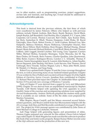xiv Preface
use to other readers, such as programming exercises, project suggestions,
on-line labs and tutorials, and teaching tips. E-mail should be addressed to
os-book-authors@cs.yale.edu.
Acknowledgments
This book is derived from the previous editions, the first three of which
were coauthored by James Peterson. Others who helped us with previous
editions include Hamid Arabnia, Rida Bazzi, Randy Bentson, David Black,
Joseph Boykin, Jeff Brumfield, Gael Buckley, Roy Campbell, P. C. Capon, John
Carpenter, Gil Carrick, Thomas Casavant, Bart Childs, Ajoy Kumar Datta,
Joe Deck, Sudarshan K. Dhall, Thomas Doeppner, Caleb Drake, M. Racsit
Eskicioğlu, Hans Flack, Robert Fowler, G. Scott Graham, Richard Guy, Max
Hailperin, Rebecca Hartman, Wayne Hathaway, Christopher Haynes, Don
Heller, Bruce Hillyer, Mark Holliday, Dean Hougen, Michael Huang, Ahmed
Kamel, Morty Kewstel, Richard Kieburtz, Carol Kroll, Morty Kwestel, Thomas
LeBlanc, John Leggett, Jerrold Leichter, Ted Leung, Gary Lippman, Carolyn
Miller, Michael Molloy, Euripides Montagne, Yoichi Muraoka, Jim M. Ng,
Banu Özden, Ed Posnak, Boris Putanec, Charles Qualline, John Quarterman,
Mike Reiter, Gustavo Rodriguez-Rivera, Carolyn J. C. Schauble, Thomas P.
Skinner, Yannis Smaragdakis, Jesse St. Laurent, John Stankovic, Adam Stauffer,
Steven Stepanek, John Sterling, Hal Stern, Louis Stevens, Pete Thomas, David
Umbaugh, Steve Vinoski, Tommy Wagner, Larry L. Wear, John Werth, James
M. Westall, J. S. Weston, and Yang Xiang
Robert Love updated both Chapter 18 and the Linux coverage throughout
the text, as well as answering many of our Android-related questions. Chapter
19 was written by Dave Probert and was derived from Chapter 22 of the Eighth
Edition of Operating System Concepts. Jonathan Katz contributed to Chapter
15. Richard West provided input into Chapter 16. Salahuddin Khan updated
Section 15.9 to provide new coverage of Windows 7 security.
Parts of Chapter 17 were derived from a paper by Levy and Silberschatz
[1990]. Chapter 18 was derived from an unpublished manuscript by Stephen
Tweedie. Cliff Martin helped with updating the UNIX appendix to cover
FreeBSD. Some of the exercises and accompanying solutions were supplied by
Arvind Krishnamurthy. Andrew DeNicola prepared the student study guide
that is available on our website. Some of the the slides were prepeared by
Marilyn Turnamian.
Mike Shapiro, Bryan Cantrill, and Jim Mauro answered several Solaris-
related questions, and Bryan Cantrill from Sun Microsystems helped with the
ZFS coverage. Josh Dees and Rob Reynolds contributed coverage of Microsoft’s
NET. The project for POSIX message queues was contributed by John Trono of
Saint Michael’s College in Colchester, Vermont.
Judi Paige helped with generating figures and presentation of slides.
Thomas Gagne prepared new artwork for this edition. Owen Galvin helped
copy-edit Chapter 16. Mark Wogahn has made sure that the software to produce
this book (L
A
TEX and fonts) works properly. Ranjan Kumar Meher rewrote some
of the L
A
TEX software used in the production of this new text.
 