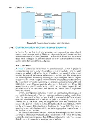 136 Chapter 3 Processes
Connection
Port
Connection
request Handle
Handle
Handle
Client
Communication Port
Server
Communication Port
Shared
Section Object
(> 256 bytes)
Server
Client
Figure 3.19 Advanced local procedure calls in Windows.
3.6 Communication in Client–Server Systems
In Section 3.4, we described how processes can communicate using shared
memory and message passing. These techniques can be used for communica-
tion in client–server systems (Section 1.11.4) as well. In this section, we explore
three other strategies for communication in client–server systems: sockets,
remote procedure calls (RPCs), and pipes.
3.6.1 Sockets
A socket is defined as an endpoint for communication. A pair of processes
communicating over a network employs a pair of sockets—one for each
process. A socket is identified by an IP address concatenated with a port
number. In general, sockets use a client–server architecture. The server waits
for incoming client requests by listening to a specified port. Once a request
is received, the server accepts a connection from the client socket to complete
the connection. Servers implementing specific services (such as telnet, FTP, and
HTTP) listen to well-known ports (a telnet server listens to port 23; an FTP
server listens to port 21; and a web, or HTTP, server listens to port 80). All
ports below 1024 are considered well known; we can use them to implement
standard services.
When a client process initiates a request for a connection, it is assigned a
port by its host computer. This port has some arbitrary number greater than
1024. For example, if a client on host X with IP address 146.86.5.20 wishes to
establish a connection with a web server (which is listening on port 80) at
address 161.25.19.8, host X may be assigned port 1625. The connection will
consist of a pair of sockets: (146.86.5.20:1625) on host X and (161.25.19.8:80)
on the web server. This situation is illustrated in Figure 3.20. The packets
traveling between the hosts are delivered to the appropriate process based on
the destination port number.
All connections must be unique. Therefore, if another process also on host
X wished to establish another connection with the same web server, it would be
assigned a port number greater than 1024 and not equal to 1625. This ensures
that all connections consist of a unique pair of sockets.
 