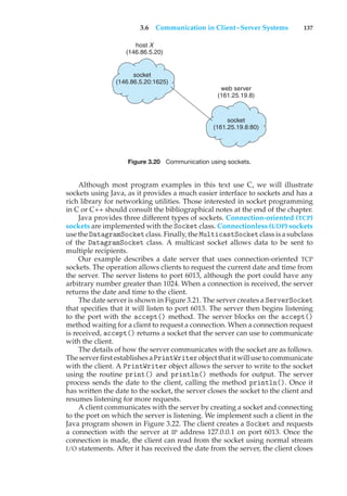 3.6 Communication in Client–Server Systems 137
socket
(146.86.5.20:1625)
host X
(146.86.5.20)
socket
(161.25.19.8:80)
web server
(161.25.19.8)
Figure 3.20 Communication using sockets.
Although most program examples in this text use C, we will illustrate
sockets using Java, as it provides a much easier interface to sockets and has a
rich library for networking utilities. Those interested in socket programming
in C or C++ should consult the bibliographical notes at the end of the chapter.
Java provides three different types of sockets. Connection-oriented (TCP)
sockets are implemented with the Socket class. Connectionless (UDP) sockets
use the DatagramSocketclass. Finally, the MulticastSocketclass is a subclass
of the DatagramSocket class. A multicast socket allows data to be sent to
multiple recipients.
Our example describes a date server that uses connection-oriented TCP
sockets. The operation allows clients to request the current date and time from
the server. The server listens to port 6013, although the port could have any
arbitrary number greater than 1024. When a connection is received, the server
returns the date and time to the client.
The date server is shown in Figure 3.21. The server creates a ServerSocket
that specifies that it will listen to port 6013. The server then begins listening
to the port with the accept() method. The server blocks on the accept()
method waiting for a client to request a connection. When a connection request
is received, accept() returns a socket that the server can use to communicate
with the client.
The details of how the server communicates with the socket are as follows.
The server first establishesaPrintWriterobjectthatitwill use tocommunicate
with the client. A PrintWriter object allows the server to write to the socket
using the routine print() and println() methods for output. The server
process sends the date to the client, calling the method println(). Once it
has written the date to the socket, the server closes the socket to the client and
resumes listening for more requests.
A client communicates with the server by creating a socket and connecting
to the port on which the server is listening. We implement such a client in the
Java program shown in Figure 3.22. The client creates a Socket and requests
a connection with the server at IP address 127.0.0.1 on port 6013. Once the
connection is made, the client can read from the socket using normal stream
I/O statements. After it has received the date from the server, the client closes
 