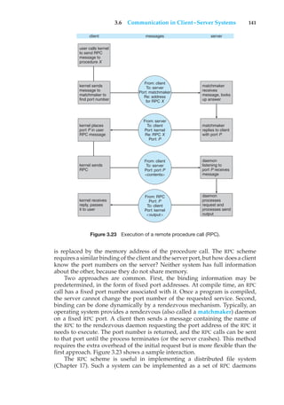 3.6 Communication in Client–Server Systems 141
client
user calls kernel
to send RPC
message to
procedure X
matchmaker
receives
message, looks
up answer
matchmaker
replies to client
with port P
daemon
listening to
port P receives
message
daemon
processes
request and
processes send
output
kernel sends
message to
matchmaker to
find port number
From: client
To: server
Port: matchmaker
Re: address
for RPC X
From: client
To: server
Port: port P
<contents>
From: RPC
Port: P
To: client
Port: kernel
<output>
From: server
To: client
Port: kernel
Re: RPC X
Port: P
kernel places
port P in user
RPC message
kernel sends
RPC
kernel receives
reply, passes
it to user
messages server
Figure 3.23 Execution of a remote procedure call (RPC).
is replaced by the memory address of the procedure call. The RPC scheme
requires a similar binding of the client and the server port, but how does a client
know the port numbers on the server? Neither system has full information
about the other, because they do not share memory.
Two approaches are common. First, the binding information may be
predetermined, in the form of fixed port addresses. At compile time, an RPC
call has a fixed port number associated with it. Once a program is compiled,
the server cannot change the port number of the requested service. Second,
binding can be done dynamically by a rendezvous mechanism. Typically, an
operating system provides a rendezvous (also called a matchmaker) daemon
on a fixed RPC port. A client then sends a message containing the name of
the RPC to the rendezvous daemon requesting the port address of the RPC it
needs to execute. The port number is returned, and the RPC calls can be sent
to that port until the process terminates (or the server crashes). This method
requires the extra overhead of the initial request but is more flexible than the
first approach. Figure 3.23 shows a sample interaction.
The RPC scheme is useful in implementing a distributed file system
(Chapter 17). Such a system can be implemented as a set of RPC daemons
 