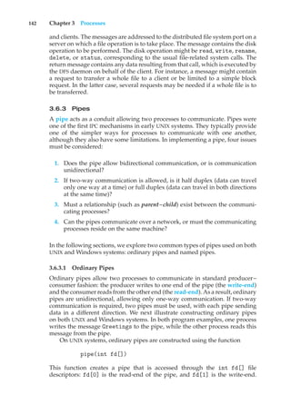 142 Chapter 3 Processes
and clients. The messages are addressed to the distributed file system port on a
server on which a file operation is to take place. The message contains the disk
operation to be performed. The disk operation might be read, write, rename,
delete, or status, corresponding to the usual file-related system calls. The
return message contains any data resulting from that call, which is executed by
the DFS daemon on behalf of the client. For instance, a message might contain
a request to transfer a whole file to a client or be limited to a simple block
request. In the latter case, several requests may be needed if a whole file is to
be transferred.
3.6.3 Pipes
A pipe acts as a conduit allowing two processes to communicate. Pipes were
one of the first IPC mechanisms in early UNIX systems. They typically provide
one of the simpler ways for processes to communicate with one another,
although they also have some limitations. In implementing a pipe, four issues
must be considered:
1. Does the pipe allow bidirectional communication, or is communication
unidirectional?
2. If two-way communication is allowed, is it half duplex (data can travel
only one way at a time) or full duplex (data can travel in both directions
at the same time)?
3. Must a relationship (such as parent–child) exist between the communi-
cating processes?
4. Can the pipes communicate over a network, or must the communicating
processes reside on the same machine?
In the following sections, we explore two common types of pipes used on both
UNIX and Windows systems: ordinary pipes and named pipes.
3.6.3.1 Ordinary Pipes
Ordinary pipes allow two processes to communicate in standard producer–
consumer fashion: the producer writes to one end of the pipe (the write-end)
and the consumer reads from the other end (the read-end). As a result, ordinary
pipes are unidirectional, allowing only one-way communication. If two-way
communication is required, two pipes must be used, with each pipe sending
data in a different direction. We next illustrate constructing ordinary pipes
on both UNIX and Windows systems. In both program examples, one process
writes the message Greetings to the pipe, while the other process reads this
message from the pipe.
On UNIX systems, ordinary pipes are constructed using the function
pipe(int fd[])
This function creates a pipe that is accessed through the int fd[] file
descriptors: fd[0] is the read-end of the pipe, and fd[1] is the write-end.
 