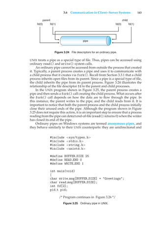 3.6 Communication in Client–Server Systems 143
parent
fd(0) fd(1)
child
fd(0) fd(1)
pipe
Figure 3.24 File descriptors for an ordinary pipe.
UNIX treats a pipe as a special type of file. Thus, pipes can be accessed using
ordinary read() and write() system calls.
An ordinary pipe cannot be accessed from outside the process that created
it. Typically, a parent process creates a pipe and uses it to communicate with
a child process that it creates via fork(). Recall from Section 3.3.1 that a child
process inherits open files from its parent. Since a pipe is a special type of file,
the child inherits the pipe from its parent process. Figure 3.24 illustrates the
relationship of the file descriptor fd to the parent and child processes.
In the UNIX program shown in Figure 3.25, the parent process creates a
pipe and then sends a fork() call creating the child process. What occurs after
the fork() call depends on how the data are to flow through the pipe. In
this instance, the parent writes to the pipe, and the child reads from it. It is
important to notice that both the parent process and the child process initially
close their unused ends of the pipe. Although the program shown in Figure
3.25 does not require this action, it is an important step to ensure that a process
reading from the pipe can detect end-of-file (read() returns 0) when the writer
has closed its end of the pipe.
Ordinary pipes on Windows systems are termed anonymous pipes, and
they behave similarly to their UNIX counterparts: they are unidirectional and
#include <sys/types.h>
#include <stdio.h>
#include <string.h>
#include <unistd.h>
#define BUFFER SIZE 25
#define READ END 0
#define WRITE END 1
int main(void)
{
char write msg[BUFFER SIZE] = "Greetings";
char read msg[BUFFER SIZE];
int fd[2];
pid t pid;
/* Program continues in Figure 3.26 */
Figure 3.25 Ordinary pipe in UNIX.
 