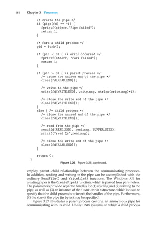 144 Chapter 3 Processes
/* create the pipe */
if (pipe(fd) == -1) {
fprintf(stderr,"Pipe failed");
return 1;
}
/* fork a child process */
pid = fork();
if (pid < 0) { /* error occurred */
fprintf(stderr, "Fork Failed");
return 1;
}
if (pid > 0) { /* parent process */
/* close the unused end of the pipe */
close(fd[READ END]);
/* write to the pipe */
write(fd[WRITE END], write msg, strlen(write msg)+1);
/* close the write end of the pipe */
close(fd[WRITE END]);
}
else { /* child process */
/* close the unused end of the pipe */
close(fd[WRITE END]);
/* read from the pipe */
read(fd[READ END], read msg, BUFFER SIZE);
printf("read %s",read msg);
/* close the write end of the pipe */
close(fd[READ END]);
}
return 0;
}
Figure 3.26 Figure 3.25, continued.
employ parent–child relationships between the communicating processes.
In addition, reading and writing to the pipe can be accomplished with the
ordinary ReadFile() and WriteFile() functions. The Windows API for
creating pipes is the CreatePipe() function, which is passed four parameters.
The parameters provide separate handles for (1) reading and (2) writing to the
pipe, as well as (3) an instance of the STARTUPINFO structure, which is used to
specify that the child process is to inherit the handles of the pipe. Furthermore,
(4) the size of the pipe (in bytes) may be specified.
Figure 3.27 illustrates a parent process creating an anonymous pipe for
communicating with its child. Unlike UNIX systems, in which a child process
 