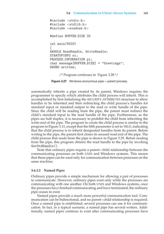 3.6 Communication in Client–Server Systems 145
#include <stdio.h>
#include <stdlib.h>
#include <windows.h>
#define BUFFER SIZE 25
int main(VOID)
{
HANDLE ReadHandle, WriteHandle;
STARTUPINFO si;
PROCESS INFORMATION pi;
char message[BUFFER SIZE] = "Greetings";
DWORD written;
/* Program continues in Figure 3.28 */
Figure 3.27 Windows anonymous pipe—parent process.
automatically inherits a pipe created by its parent, Windows requires the
programmer to specify which attributes the child process will inherit. This is
accomplished by first initializing the SECURITY ATTRIBUTES structure to allow
handles to be inherited and then redirecting the child process’s handles for
standard input or standard output to the read or write handle of the pipe.
Since the child will be reading from the pipe, the parent must redirect the
child’s standard input to the read handle of the pipe. Furthermore, as the
pipes are half duplex, it is necessary to prohibit the child from inheriting the
write-end of the pipe. The program to create the child process is similar to the
program in Figure 3.11, except that the fifth parameter is set to TRUE, indicating
that the child process is to inherit designated handles from its parent. Before
writing to the pipe, the parent first closes its unused read end of the pipe. The
child process that reads from the pipe is shown in Figure 3.29. Before reading
from the pipe, this program obtains the read handle to the pipe by invoking
GetStdHandle().
Note that ordinary pipes require a parent–child relationship between the
communicating processes on both UNIX and Windows systems. This means
that these pipes can be used only for communication between processes on the
same machine.
3.6.3.2 Named Pipes
Ordinary pipes provide a simple mechanism for allowing a pair of processes
to communicate. However, ordinary pipes exist only while the processes are
communicating with one another. On both UNIX and Windows systems, once
the processes have finished communicating and have terminated, the ordinary
pipe ceases to exist.
Named pipes provide a much more powerful communication tool. Com-
munication can be bidirectional, and no parent–child relationship is required.
Once a named pipe is established, several processes can use it for communi-
cation. In fact, in a typical scenario, a named pipe has several writers. Addi-
tionally, named pipes continue to exist after communicating processes have
 
