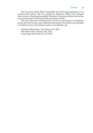 Preface xv
Our Executive Editor, Beth Lang Golub, provided expert guidance as we
prepared this edition. She was assisted by Katherine Willis, who managed
many details of the project smoothly. The Senior Production Editor, Ken Santor,
was instrumental in handling all the production details.
The cover illustrator was Susan Cyr, and the cover designer was Madelyn
Lesure. Beverly Peavler copy-edited the manuscript. The freelance proofreader
was Katrina Avery; the freelance indexer was WordCo, Inc.
Abraham Silberschatz, New Haven, CT, 2012
Peter Baer Galvin, Boston, MA, 2012
Greg Gagne, Salt Lake City, UT, 2012
 