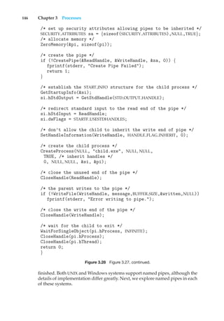 146 Chapter 3 Processes
/* set up security attributes allowing pipes to be inherited */
SECURITY ATTRIBUTES sa = {sizeof(SECURITY ATTRIBUTES),NULL,TRUE};
/* allocate memory */
ZeroMemory(&pi, sizeof(pi));
/* create the pipe */
if (!CreatePipe(&ReadHandle, &WriteHandle, &sa, 0)) {
fprintf(stderr, "Create Pipe Failed");
return 1;
}
/* establish the START INFO structure for the child process */
GetStartupInfo(&si);
si.hStdOutput = GetStdHandle(STD OUTPUT HANDLE);
/* redirect standard input to the read end of the pipe */
si.hStdInput = ReadHandle;
si.dwFlags = STARTF USESTDHANDLES;
/* don’t allow the child to inherit the write end of pipe */
SetHandleInformation(WriteHandle, HANDLE FLAG INHERIT, 0);
/* create the child process */
CreateProcess(NULL, "child.exe", NULL, NULL,
TRUE, /* inherit handles */
0, NULL, NULL, &si, &pi);
/* close the unused end of the pipe */
CloseHandle(ReadHandle);
/* the parent writes to the pipe */
if (!WriteFile(WriteHandle, message,BUFFER SIZE,&written,NULL))
fprintf(stderr, "Error writing to pipe.");
/* close the write end of the pipe */
CloseHandle(WriteHandle);
/* wait for the child to exit */
WaitForSingleObject(pi.hProcess, INFINITE);
CloseHandle(pi.hProcess);
CloseHandle(pi.hThread);
return 0;
}
Figure 3.28 Figure 3.27, continued.
finished. Both UNIX and Windows systems support named pipes, although the
details of implementation differ greatly. Next, we explore named pipes in each
of these systems.
 