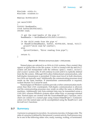 3.7 Summary 147
#include <stdio.h>
#include <windows.h>
#define BUFFER SIZE 25
int main(VOID)
{
HANDLE Readhandle;
CHAR buffer[BUFFER SIZE];
DWORD read;
/* get the read handle of the pipe */
ReadHandle = GetStdHandle(STD INPUT HANDLE);
/* the child reads from the pipe */
if (ReadFile(ReadHandle, buffer, BUFFER SIZE, &read, NULL))
printf("child read %s",buffer);
else
fprintf(stderr, "Error reading from pipe");
return 0;
}
Figure 3.29 Windows anonymous pipes—child process.
Named pipes are referred to as FIFOs in UNIX systems. Once created, they
appear as typical files in the file system. A FIFO is created with the mkfifo()
system call and manipulated with the ordinary open(), read(), write(),
and close() system calls. It will continue to exist until it is explicitly deleted
from the file system. Although FIFOs allow bidirectional communication, only
half-duplex transmission is permitted. If data must travel in both directions,
two FIFOs are typically used. Additionally, the communicating processes must
reside on the same machine. If intermachine communication is required,
sockets (Section 3.6.1) must be used.
Named pipes on Windows systems provide a richer communication mech-
anism than their UNIX counterparts. Full-duplex communication is allowed,
and the communicating processes may reside on either the same or different
machines. Additionally, only byte-oriented data may be transmitted across a
UNIX FIFO, whereas Windows systems allow either byte- or message-oriented
data. Named pipes are created with the CreateNamedPipe() function, and a
client can connect to a named pipe using ConnectNamedPipe(). Communi-
cation over the named pipe can be accomplished using the ReadFile() and
WriteFile() functions.
3.7 Summary
A process is a program in execution. As a process executes, it changes state. The
state of a process is defined by that process’s current activity. Each process may
be in one of the following states: new, ready, running, waiting, or terminated.
 