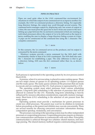 148 Chapter 3 Processes
PIPES IN PRACTICE
Pipes are used quite often in the UNIX command-line environment for
situations in which the output of one command serves as input to another. For
example, the UNIX ls command produces a directory listing. For especially
long directory listings, the output may scroll through several screens. The
command more manages output by displaying only one screen of output at
a time; the user must press the space bar to move from one screen to the next.
Setting up a pipe between the ls and more commands (which are running as
individual processes) allows the output of ls to be delivered as the input to
more, enabling the user to display a large directory listing a screen at a time.
A pipe can be constructed on the command line using the | character. The
complete command is
ls | more
In this scenario, the ls command serves as the producer, and its output is
consumed by the more command.
Windows systems provide a more command for the DOS shell with
functionality similar to that of its UNIX counterpart. The DOS shell also uses
the | character for establishing a pipe. The only difference is that to get
a directory listing, DOS uses the dir command rather than ls, as shown
below:
dir | more
Each process is represented in the operating system by its own process control
block (PCB).
A process, when it is not executing, is placed in some waiting queue. There
are two major classes of queues in an operating system: I/O request queues
and the ready queue. The ready queue contains all the processes that are ready
to execute and are waiting for the CPU. Each process is represented by a PCB.
The operating system must select processes from various scheduling
queues. Long-term (job) scheduling is the selection of processes that will be
allowed to contend for the CPU. Normally, long-term scheduling is heavily
influenced by resource-allocation considerations, especially memory manage-
ment. Short-term (CPU) scheduling is the selection of one process from the
ready queue.
Operating systems must provide a mechanism for parent processes to
create new child processes. The parent may wait for its children to terminate
before proceeding, or the parent and children may execute concurrently. There
are several reasons for allowing concurrent execution: information sharing,
computation speedup, modularity, and convenience.
The processes executing in the operating system may be either independent
processes or cooperating processes. Cooperating processes require an interpro-
cess communication mechanism to communicate with each other. Principally,
communication is achieved through two schemes: shared memory and mes-
sage passing. The shared-memory method requires communicating processes
 