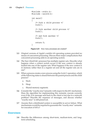 150 Chapter 3 Processes
#include <stdio.h>
#include <unistd.h>
int main()
{
/* fork a child process */
fork();
/* fork another child process */
fork();
/* and fork another */
fork();
return 0;
}
Figure 3.31 How many processes are created?
3.3 Original versions of Apple’s mobile iOS operating system provided no
means of concurrent processing. Discuss three major complications that
concurrent processing adds to an operating system.
3.4 The Sun UltraSPARC processor has multiple register sets. Describe what
happens when a context switch occurs if the new context is already
loaded into one of the register sets. What happens if the new context is
in memory rather than in a register set and all the register sets are in
use?
3.5 When a process creates a new process using the fork() operation, which
of the following states is shared between the parent process and the child
process?
a. Stack
b. Heap
c. Shared memory segments
3.6 Consider the “exactly once”semantic with respect to the RPC mechanism.
Does the algorithm for implementing this semantic execute correctly
even if the ACK message sent back to the client is lost due to a network
problem? Describe the sequence of messages, and discuss whether
“exactly once” is still preserved.
3.7 Assume that a distributed system is susceptible to server failure. What
mechanisms would be required to guarantee the “exactly once” semantic
for execution of RPCs?
Exercises
3.8 Describe the differences among short-term, medium-term, and long-
term scheduling.
 