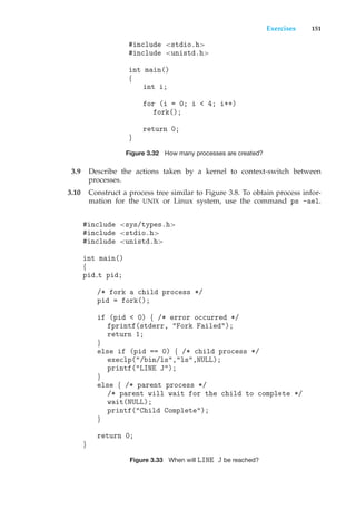 Exercises 151
#include <stdio.h>
#include <unistd.h>
int main()
{
int i;
for (i = 0; i < 4; i++)
fork();
return 0;
}
Figure 3.32 How many processes are created?
3.9 Describe the actions taken by a kernel to context-switch between
processes.
3.10 Construct a process tree similar to Figure 3.8. To obtain process infor-
mation for the UNIX or Linux system, use the command ps -ael.
#include <sys/types.h>
#include <stdio.h>
#include <unistd.h>
int main()
{
pid t pid;
/* fork a child process */
pid = fork();
if (pid < 0) { /* error occurred */
fprintf(stderr, "Fork Failed");
return 1;
}
else if (pid == 0) { /* child process */
execlp("/bin/ls","ls",NULL);
printf("LINE J");
}
else { /* parent process */
/* parent will wait for the child to complete */
wait(NULL);
printf("Child Complete");
}
return 0;
}
Figure 3.33 When will LINE J be reached?
 