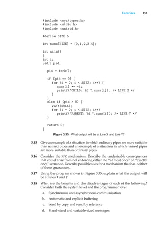 Exercises 153
#include <sys/types.h>
#include <stdio.h>
#include <unistd.h>
#define SIZE 5
int nums[SIZE] = {0,1,2,3,4};
int main()
{
int i;
pid t pid;
pid = fork();
if (pid == 0) {
for (i = 0; i < SIZE; i++) {
nums[i] *= -i;
printf("CHILD: %d ",nums[i]); /* LINE X */
}
}
else if (pid > 0) {
wait(NULL);
for (i = 0; i < SIZE; i++)
printf("PARENT: %d ",nums[i]); /* LINE Y */
}
return 0;
}
Figure 3.35 What output will be at Line X and Line Y?
3.15 Give an example of a situation in which ordinary pipes are more suitable
than named pipes and an example of a situation in which named pipes
are more suitable than ordinary pipes.
3.16 Consider the RPC mechanism. Describe the undesirable consequences
that could arise from not enforcing either the “at most once” or “exactly
once” semantic. Describe possible uses for a mechanism that has neither
of these guarantees.
3.17 Using the program shown in Figure 3.35, explain what the output will
be at lines X and Y.
3.18 What are the benefits and the disadvantages of each of the following?
Consider both the system level and the programmer level.
a. Synchronous and asynchronous communication
b. Automatic and explicit buffering
c. Send by copy and send by reference
d. Fixed-sized and variable-sized messages
 