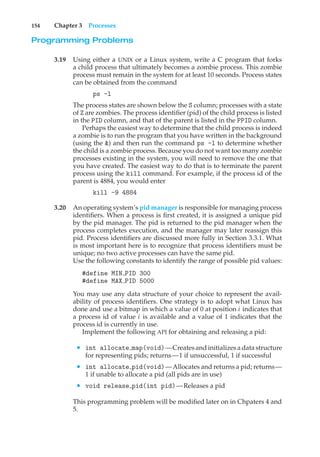 154 Chapter 3 Processes
Programming Problems
3.19 Using either a UNIX or a Linux system, write a C program that forks
a child process that ultimately becomes a zombie process. This zombie
process must remain in the system for at least 10 seconds. Process states
can be obtained from the command
ps -l
The process states are shown below the S column; processes with a state
of Z are zombies. The process identifier (pid) of the child process is listed
in the PID column, and that of the parent is listed in the PPID column.
Perhaps the easiest way to determine that the child process is indeed
a zombie is to run the program that you have written in the background
(using the &) and then run the command ps -l to determine whether
the child is a zombie process. Because you do not want too many zombie
processes existing in the system, you will need to remove the one that
you have created. The easiest way to do that is to terminate the parent
process using the kill command. For example, if the process id of the
parent is 4884, you would enter
kill -9 4884
3.20 An operating system’s pid manager is responsible for managing process
identifiers. When a process is first created, it is assigned a unique pid
by the pid manager. The pid is returned to the pid manager when the
process completes execution, and the manager may later reassign this
pid. Process identifiers are discussed more fully in Section 3.3.1. What
is most important here is to recognize that process identifiers must be
unique; no two active processes can have the same pid.
Use the following constants to identify the range of possible pid values:
#define MIN PID 300
#define MAX PID 5000
You may use any data structure of your choice to represent the avail-
ability of process identifiers. One strategy is to adopt what Linux has
done and use a bitmap in which a value of 0 at position i indicates that
a process id of value i is available and a value of 1 indicates that the
process id is currently in use.
Implement the following API for obtaining and releasing a pid:
• int allocate map(void)—Creates and initializes a data structure
for representing pids; returns—1 if unsuccessful, 1 if successful
• int allocate pid(void)—Allocates and returns a pid; returns—
1 if unable to allocate a pid (all pids are in use)
• void release pid(int pid)—Releases a pid
This programming problem will be modified later on in Chpaters 4 and
5.
 