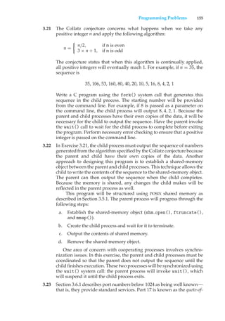 Programming Problems 155
3.21 The Collatz conjecture concerns what happens when we take any
positive integer n and apply the following algorithm:
n =
!
n/2, if n is even
3 × n + 1, if n is odd
The conjecture states that when this algorithm is continually applied,
all positive integers will eventually reach 1. For example, if n = 35, the
sequence is
35, 106, 53, 160, 80, 40, 20, 10, 5, 16, 8, 4, 2, 1
Write a C program using the fork() system call that generates this
sequence in the child process. The starting number will be provided
from the command line. For example, if 8 is passed as a parameter on
the command line, the child process will output 8, 4, 2, 1. Because the
parent and child processes have their own copies of the data, it will be
necessary for the child to output the sequence. Have the parent invoke
the wait() call to wait for the child process to complete before exiting
the program. Perform necessary error checking to ensure that a positive
integer is passed on the command line.
3.22 In Exercise 3.21, the child process must output the sequence of numbers
generated from the algorithm specified by the Collatz conjecture because
the parent and child have their own copies of the data. Another
approach to designing this program is to establish a shared-memory
object between the parent and child processes. This technique allows the
child to write the contents of the sequence to the shared-memory object.
The parent can then output the sequence when the child completes.
Because the memory is shared, any changes the child makes will be
reflected in the parent process as well.
This program will be structured using POSIX shared memory as
described in Section 3.5.1. The parent process will progress through the
following steps:
a. Establish the shared-memory object (shm open(), ftruncate(),
and mmap()).
b. Create the child process and wait for it to terminate.
c. Output the contents of shared memory.
d. Remove the shared-memory object.
One area of concern with cooperating processes involves synchro-
nization issues. In this exercise, the parent and child processes must be
coordinated so that the parent does not output the sequence until the
child finishes execution. These two processes will be synchronized using
the wait() system call: the parent process will invoke wait(), which
will suspend it until the child process exits.
3.23 Section 3.6.1 describes port numbers below 1024 as being well known—
that is, they provide standard services. Port 17 is known as the quote-of-
 