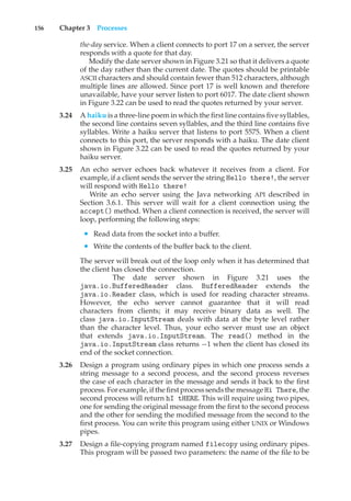 156 Chapter 3 Processes
the-day service. When a client connects to port 17 on a server, the server
responds with a quote for that day.
Modify the date server shown in Figure 3.21 so that it delivers a quote
of the day rather than the current date. The quotes should be printable
ASCII characters and should contain fewer than 512 characters, although
multiple lines are allowed. Since port 17 is well known and therefore
unavailable, have your server listen to port 6017. The date client shown
in Figure 3.22 can be used to read the quotes returned by your server.
3.24 A haiku is a three-line poem in which the first line contains five syllables,
the second line contains seven syllables, and the third line contains five
syllables. Write a haiku server that listens to port 5575. When a client
connects to this port, the server responds with a haiku. The date client
shown in Figure 3.22 can be used to read the quotes returned by your
haiku server.
3.25 An echo server echoes back whatever it receives from a client. For
example, if a client sends the server the string Hello there!, the server
will respond with Hello there!
Write an echo server using the Java networking API described in
Section 3.6.1. This server will wait for a client connection using the
accept() method. When a client connection is received, the server will
loop, performing the following steps:
• Read data from the socket into a buffer.
• Write the contents of the buffer back to the client.
The server will break out of the loop only when it has determined that
the client has closed the connection.
The date server shown in Figure 3.21 uses the
java.io.BufferedReader class. BufferedReader extends the
java.io.Reader class, which is used for reading character streams.
However, the echo server cannot guarantee that it will read
characters from clients; it may receive binary data as well. The
class java.io.InputStream deals with data at the byte level rather
than the character level. Thus, your echo server must use an object
that extends java.io.InputStream. The read() method in the
java.io.InputStream class returns −1 when the client has closed its
end of the socket connection.
3.26 Design a program using ordinary pipes in which one process sends a
string message to a second process, and the second process reverses
the case of each character in the message and sends it back to the first
process. For example, if the first process sends the message Hi There, the
second process will return hI tHERE. This will require using two pipes,
one for sending the original message from the first to the second process
and the other for sending the modified message from the second to the
first process. You can write this program using either UNIX or Windows
pipes.
3.27 Design a file-copying program named filecopy using ordinary pipes.
This program will be passed two parameters: the name of the file to be
 