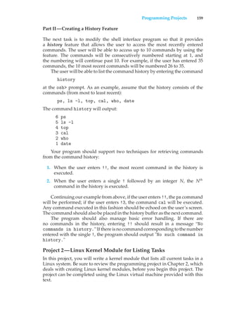 Programming Projects 159
Part II—Creating a History Feature
The next task is to modify the shell interface program so that it provides
a history feature that allows the user to access the most recently entered
commands. The user will be able to access up to 10 commands by using the
feature. The commands will be consecutively numbered starting at 1, and
the numbering will continue past 10. For example, if the user has entered 35
commands, the 10 most recent commands will be numbered 26 to 35.
The user will be able to list the command history by entering the command
history
at the osh> prompt. As an example, assume that the history consists of the
commands (from most to least recent):
ps, ls -l, top, cal, who, date
The command history will output:
6 ps
5 ls -l
4 top
3 cal
2 who
1 date
Your program should support two techniques for retrieving commands
from the command history:
1. When the user enters !!, the most recent command in the history is
executed.
2. When the user enters a single ! followed by an integer N, the Nth
command in the history is executed.
Continuing our example from above, if the user enters !!, the ps command
will be performed; if the user enters !3, the command cal will be executed.
Any command executed in this fashion should be echoed on the user’s screen.
The command should also be placed in the history buffer as the next command.
The program should also manage basic error handling. If there are
no commands in the history, entering !! should result in a message “No
commands in history.” If there is no command corresponding to the number
entered with the single !, the program should output "No such command in
history."
Project 2—Linux Kernel Module for Listing Tasks
In this project, you will write a kernel module that lists all current tasks in a
Linux system. Be sure to review the programming project in Chapter 2, which
deals with creating Linux kernel modules, before you begin this project. The
project can be completed using the Linux virtual machine provided with this
text.
 