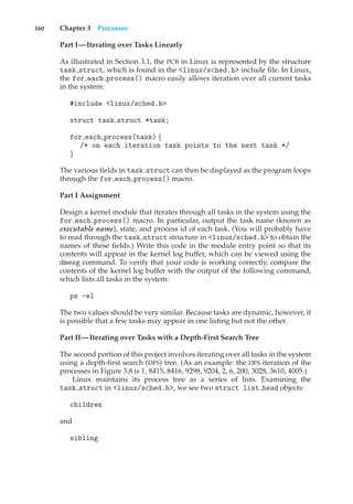 160 Chapter 3 Processes
Part I—Iterating over Tasks Linearly
As illustrated in Section 3.1, the PCB in Linux is represented by the structure
task struct, which is found in the <linux/sched.h> include file. In Linux,
the for each process() macro easily allows iteration over all current tasks
in the system:
#include <linux/sched.h>
struct task struct *task;
for each process(task) {
/* on each iteration task points to the next task */
}
The various fields in task struct can then be displayed as the program loops
through the for each process() macro.
Part I Assignment
Design a kernel module that iterates through all tasks in the system using the
for each process() macro. In particular, output the task name (known as
executable name), state, and process id of each task. (You will probably have
to read through the task struct structure in <linux/sched.h> to obtain the
names of these fields.) Write this code in the module entry point so that its
contents will appear in the kernel log buffer, which can be viewed using the
dmesg command. To verify that your code is working correctly, compare the
contents of the kernel log buffer with the output of the following command,
which lists all tasks in the system:
ps -el
The two values should be very similar. Because tasks are dynamic, however, it
is possible that a few tasks may appear in one listing but not the other.
Part II—Iterating over Tasks with a Depth-First Search Tree
The second portion of this project involves iterating over all tasks in the system
using a depth-first search (DFS) tree. (As an example: the DFS iteration of the
processes in Figure 3.8 is 1, 8415, 8416, 9298, 9204, 2, 6, 200, 3028, 3610, 4005.)
Linux maintains its process tree as a series of lists. Examining the
task struct in <linux/sched.h>, we see two struct list head objects:
children
and
sibling
 