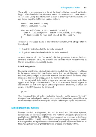 Bibliographical Notes 161
These objects are pointers to a list of the task’s children, as well as its sib-
lings. Linux also maintains references to the init task (struct task struct
init task). Using this information as well as macro operations on lists, we
can iterate over the children of init as follows:
struct task struct *task;
struct list head *list;
list for each(list, &init task->children) {
task = list entry(list, struct task struct, sibling);
/* task points to the next child in the list */
}
The list for each() macro is passed two parameters, both of type struct
list head:
• A pointer to the head of the list to be traversed
• A pointer to the head node of the list to be traversed
At each iteration of list for each(), the first parameter is set to the list
structure of the next child. We then use this value to obtain each structure in
the list using the list entry() macro.
Part II Assignment
Beginning from the init task, design a kernel module that iterates over all tasks
in the system using a DFS tree. Just as in the first part of this project, output
the name, state, and pid of each task. Perform this iteration in the kernel entry
module so that its output appears in the kernel log buffer.
If you output all tasks in the system, you may see many more tasks than
appear with the ps -ael command. This is because some threads appear as
children but do not show up as ordinary processes. Therefore, to check the
output of the DFS tree, use the command
ps -eLf
This command lists all tasks—including threads—in the system. To verify
that you have indeed performed an appropriate DFS iteration, you will have to
examine the relationships among the various tasks output by the ps command.
Bibliographical Notes
Process creation, management, and IPC in UNIX and Windows systems,
respectively, are discussed in [Robbins and Robbins (2003)] and [Russinovich
and Solomon (2009)]. [Love (2010)] covers support for processes in the Linux
kernel, and [Hart (2005)] covers Windows systems programming in detail.
Coverage of the multiprocess model used in Google’s Chrome can be found at
http://blog.chromium.org/2008/09/multi-process-architecture.html.
 