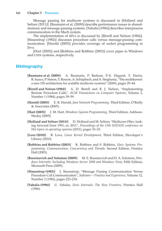 162 Chapter 3 Processes
Message passing for multicore systems is discussed in [Holland and
Seltzer (2011)]. [Baumann et al. (2009)] describe performance issues in shared-
memory and message-passing systems. [Vahalia (1996)] describes interprocess
communication in the Mach system.
The implementation of RPCs is discussed by [Birrell and Nelson (1984)].
[Staunstrup (1982)] discusses procedure calls versus message-passing com-
munication. [Harold (2005)] provides coverage of socket programming in
Java.
[Hart (2005)] and [Robbins and Robbins (2003)] cover pipes in Windows
and UNIX systems, respectively.
Bibliography
[Baumann et al. (2009)] A. Baumann, P. Barham, P.-E. Dagand, T. Harris,
R. Isaacs, P. Simon, T. Roscoe, A. Schüpbach, and A. Singhania, “The multikernel:
a new OS architecture for scalable multicore systems” (2009), pages 29–44.
[Birrell and Nelson (1984)] A. D. Birrell and B. J. Nelson, “Implementing
Remote Procedure Calls”, ACM Transactions on Computer Systems, Volume 2,
Number 1 (1984), pages 39–59.
[Harold (2005)] E. R. Harold, Java Network Programming, Third Edition, O’Reilly
& Associates (2005).
[Hart (2005)] J. M. Hart, Windows System Programming, Third Edition, Addison-
Wesley (2005).
[Holland and Seltzer (2011)] D. Holland and M. Seltzer, “Multicore OSes: look-
ing forward from 1991, er, 2011”, Proceedings of the 13th USENIX conference on
Hot topics in operating systems (2011), pages 33–33.
[Love (2010)] R. Love, Linux Kernel Development, Third Edition, Developer’s
Library (2010).
[Robbins and Robbins (2003)] K. Robbins and S. Robbins, Unix Systems Pro-
gramming: Communication, Concurrency and Threads, Second Edition, Prentice
Hall (2003).
[Russinovich and Solomon (2009)] M. E. Russinovich and D. A. Solomon, Win-
dows Internals: Including Windows Server 2008 and Windows Vista, Fifth Edition,
Microsoft Press (2009).
[Staunstrup (1982)] J. Staunstrup, “Message Passing Communication Versus
Procedure Call Communication”, Software—Practice and Experience, Volume 12,
Number 3 (1982), pages 223–234.
[Vahalia (1996)] U. Vahalia, Unix Internals: The New Frontiers, Prentice Hall
(1996).
 
