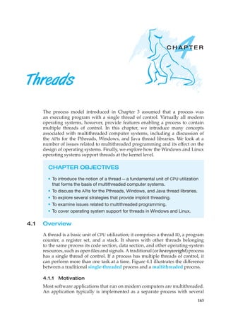 4
C H A P T E R
Threads
The process model introduced in Chapter 3 assumed that a process was
an executing program with a single thread of control. Virtually all modern
operating systems, however, provide features enabling a process to contain
multiple threads of control. In this chapter, we introduce many concepts
associated with multithreaded computer systems, including a discussion of
the APIs for the Pthreads, Windows, and Java thread libraries. We look at a
number of issues related to multithreaded programming and its effect on the
design of operating systems. Finally, we explore how the Windows and Linux
operating systems support threads at the kernel level.
CHAPTER OBJECTIVES
• To introduce the notion of a thread—a fundamental unit of CPU utilization
that forms the basis of multithreaded computer systems.
• To discuss the APIs for the Pthreads, Windows, and Java thread libraries.
• To explore several strategies that provide implicit threading.
• To examine issues related to multithreaded programming.
• To cover operating system support for threads in Windows and Linux.
4.1 Overview
A thread is a basic unit of CPU utilization; it comprises a thread ID, a program
counter, a register set, and a stack. It shares with other threads belonging
to the same process its code section, data section, and other operating-system
resources, such as open files and signals. A traditional (or heavyweight) process
has a single thread of control. If a process has multiple threads of control, it
can perform more than one task at a time. Figure 4.1 illustrates the difference
between a traditional single-threaded process and a multithreaded process.
4.1.1 Motivation
Most software applications that run on modern computers are multithreaded.
An application typically is implemented as a separate process with several
163
 