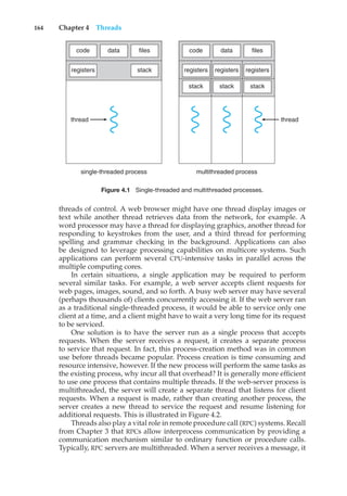 164 Chapter 4 Threads
registers
code data files
stack registers registers registers
code data files
stack
stack
stack
thread thread
single-threaded process multithreaded process
Figure 4.1 Single-threaded and multithreaded processes.
threads of control. A web browser might have one thread display images or
text while another thread retrieves data from the network, for example. A
word processor may have a thread for displaying graphics, another thread for
responding to keystrokes from the user, and a third thread for performing
spelling and grammar checking in the background. Applications can also
be designed to leverage processing capabilities on multicore systems. Such
applications can perform several CPU-intensive tasks in parallel across the
multiple computing cores.
In certain situations, a single application may be required to perform
several similar tasks. For example, a web server accepts client requests for
web pages, images, sound, and so forth. A busy web server may have several
(perhaps thousands of) clients concurrently accessing it. If the web server ran
as a traditional single-threaded process, it would be able to service only one
client at a time, and a client might have to wait a very long time for its request
to be serviced.
One solution is to have the server run as a single process that accepts
requests. When the server receives a request, it creates a separate process
to service that request. In fact, this process-creation method was in common
use before threads became popular. Process creation is time consuming and
resource intensive, however. If the new process will perform the same tasks as
the existing process, why incur all that overhead? It is generally more efficient
to use one process that contains multiple threads. If the web-server process is
multithreaded, the server will create a separate thread that listens for client
requests. When a request is made, rather than creating another process, the
server creates a new thread to service the request and resume listening for
additional requests. This is illustrated in Figure 4.2.
Threads also play a vital role in remote procedure call (RPC) systems. Recall
from Chapter 3 that RPCs allow interprocess communication by providing a
communication mechanism similar to ordinary function or procedure calls.
Typically, RPC servers are multithreaded. When a server receives a message, it
 