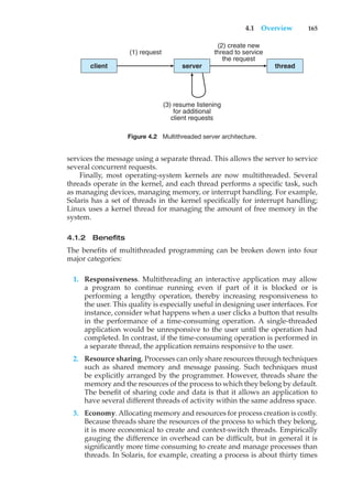4.1 Overview 165
client
(1) request
(2) create new
thread to service
the request
(3) resume listening
for additional
client requests
server thread
Figure 4.2 Multithreaded server architecture.
services the message using a separate thread. This allows the server to service
several concurrent requests.
Finally, most operating-system kernels are now multithreaded. Several
threads operate in the kernel, and each thread performs a specific task, such
as managing devices, managing memory, or interrupt handling. For example,
Solaris has a set of threads in the kernel specifically for interrupt handling;
Linux uses a kernel thread for managing the amount of free memory in the
system.
4.1.2 Benefits
The benefits of multithreaded programming can be broken down into four
major categories:
1. Responsiveness. Multithreading an interactive application may allow
a program to continue running even if part of it is blocked or is
performing a lengthy operation, thereby increasing responsiveness to
the user. This quality is especially useful in designing user interfaces. For
instance, consider what happens when a user clicks a button that results
in the performance of a time-consuming operation. A single-threaded
application would be unresponsive to the user until the operation had
completed. In contrast, if the time-consuming operation is performed in
a separate thread, the application remains responsive to the user.
2. Resource sharing. Processes can only share resources through techniques
such as shared memory and message passing. Such techniques must
be explicitly arranged by the programmer. However, threads share the
memory and the resources of the process to which they belong by default.
The benefit of sharing code and data is that it allows an application to
have several different threads of activity within the same address space.
3. Economy. Allocating memory and resources for process creation is costly.
Because threads share the resources of the process to which they belong,
it is more economical to create and context-switch threads. Empirically
gauging the difference in overhead can be difficult, but in general it is
significantly more time consuming to create and manage processes than
threads. In Solaris, for example, creating a process is about thirty times
 