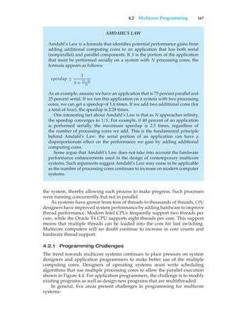 4.2 Multicore Programming 167
AMDAHL’S LAW
Amdahl’s Law is a formula that identifies potential performance gains from
adding additional computing cores to an application that has both serial
(nonparallel) and parallel components. If S is the portion of the application
that must be performed serially on a system with N processing cores, the
formula appears as follows:
speedup ≤
1
S + (1−S)
N
As an example, assume we have an application that is 75 percent parallel and
25 percent serial. If we run this application on a system with two processing
cores, we can get a speedup of 1.6 times. If we add two additional cores (for
a total of four), the speedup is 2.28 times.
One interesting fact about Amdahl’s Law is that as N approaches infinity,
the speedup converges to 1/S. For example, if 40 percent of an application
is performed serially, the maximum speedup is 2.5 times, regardless of
the number of processing cores we add. This is the fundamental principle
behind Amdahl’s Law: the serial portion of an application can have a
disproportionate effect on the performance we gain by adding additional
computing cores.
Some argue that Amdahl’s Law does not take into account the hardware
performance enhancements used in the design of contemporary multicore
systems. Such arguments suggest Amdahl’s Law may cease to be applicable
as the number of processing cores continues to increase on modern computer
systems.
the system, thereby allowing each process to make progress. Such processes
were running concurrently, but not in parallel.
As systems have grown from tens of threads to thousands of threads, CPU
designers have improved system performance by adding hardware to improve
thread performance. Modern Intel CPUs frequently support two threads per
core, while the Oracle T4 CPU supports eight threads per core. This support
means that multiple threads can be loaded into the core for fast switching.
Multicore computers will no doubt continue to increase in core counts and
hardware thread support.
4.2.1 Programming Challenges
The trend towards multicore systems continues to place pressure on system
designers and application programmers to make better use of the multiple
computing cores. Designers of operating systems must write scheduling
algorithms that use multiple processing cores to allow the parallel execution
shown in Figure 4.4. For application programmers, the challenge is to modify
existing programs as well as design new programs that are multithreaded.
In general, five areas present challenges in programming for multicore
systems:
 