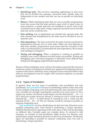168 Chapter 4 Threads
1. Identifying tasks. This involves examining applications to find areas
that can be divided into separate, concurrent tasks. Ideally, tasks are
independent of one another and thus can run in parallel on individual
cores.
2. Balance. While identifying tasks that can run in parallel, programmers
must also ensure that the tasks perform equal work of equal value. In
some instances, a certain task may not contribute as much value to the
overall process as other tasks. Using a separate execution core to run that
task may not be worth the cost.
3. Data splitting. Just as applications are divided into separate tasks, the
data accessed and manipulated by the tasks must be divided to run on
separate cores.
4. Data dependency. The data accessed by the tasks must be examined for
dependencies between two or more tasks. When one task depends on
data from another, programmers must ensure that the execution of the
tasks is synchronized to accommodate the data dependency. We examine
such strategies in Chapter 5.
5. Testing and debugging. When a program is running in parallel on
multiple cores, many different execution paths are possible. Testing and
debugging such concurrent programs is inherently more difficult than
testing and debugging single-threaded applications.
Because of these challenges, many software developers argue that the advent of
multicore systems will require an entirely new approach to designing software
systems in the future. (Similarly, many computer science educators believe that
software development must be taught with increased emphasis on parallel
programming.)
4.2.2 Types of Parallelism
In general, there are two types of parallelism: data parallelism and task
parallelism. Data parallelism focuses on distributing subsets of the same data
across multiple computing cores and performing the same operation on each
core. Consider, for example, summing the contents of an array of size N. On a
single-core system, one thread would simply sum the elements [0] . . . [N − 1].
On a dual-core system, however, thread A, running on core 0, could sum the
elements [0] . . . [N/2 − 1] while thread B, running on core 1, could sum the
elements [N/2] . . . [N − 1]. The two threads would be running in parallel on
separate computing cores.
Task parallelism involves distributing not data but tasks (threads) across
multiple computing cores. Each thread is performing a unique operation.
Different threads may be operating on the same data, or they may be operating
on different data. Consider again our example above. In contrast to that
situation, an example of task parallelism might involve two threads, each
performing a unique statistical operation on the array of elements. The threads
again are operating in parallel on separate computing cores, but each is
performing a unique operation.
 