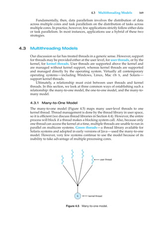 4.3 Multithreading Models 169
Fundamentally, then, data parallelism involves the distribution of data
across multiple cores and task parallelism on the distribution of tasks across
multiple cores. In practice, however, few applications strictly follow either data
or task parallelism. In most instances, applications use a hybrid of these two
strategies.
4.3 Multithreading Models
Our discussion so far has treated threads in a generic sense. However, support
for threads may be provided either at the user level, for user threads, or by the
kernel, for kernel threads. User threads are supported above the kernel and
are managed without kernel support, whereas kernel threads are supported
and managed directly by the operating system. Virtually all contemporary
operating systems—including Windows, Linux, Mac OS X, and Solaris—
support kernel threads.
Ultimately, a relationship must exist between user threads and kernel
threads. In this section, we look at three common ways of establishing such a
relationship: the many-to-one model, the one-to-one model, and the many-to-
many model.
4.3.1 Many-to-One Model
The many-to-one model (Figure 4.5) maps many user-level threads to one
kernel thread. Thread management is done by the thread library in user space,
so it is efficient (we discuss thread libraries in Section 4.4). However, the entire
process will block if a thread makes a blocking system call. Also, because only
one thread can access the kernel at a time, multiple threads are unable to run in
parallel on multicore systems. Green threads—a thread library available for
Solaris systems and adopted in early versions of Java—used the many-to-one
model. However, very few systems continue to use the model because of its
inability to take advantage of multiple processing cores.
user thread
kernel thread
k
Figure 4.5 Many-to-one model.
 