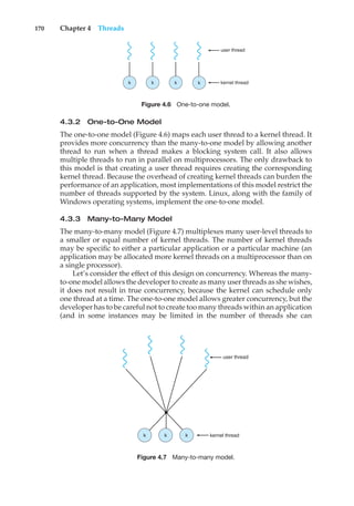 170 Chapter 4 Threads
user thread
kernel thread
k
k
k
k
Figure 4.6 One-to-one model.
4.3.2 One-to-One Model
The one-to-one model (Figure 4.6) maps each user thread to a kernel thread. It
provides more concurrency than the many-to-one model by allowing another
thread to run when a thread makes a blocking system call. It also allows
multiple threads to run in parallel on multiprocessors. The only drawback to
this model is that creating a user thread requires creating the corresponding
kernel thread. Because the overhead of creating kernel threads can burden the
performance of an application, most implementations of this model restrict the
number of threads supported by the system. Linux, along with the family of
Windows operating systems, implement the one-to-one model.
4.3.3 Many-to-Many Model
The many-to-many model (Figure 4.7) multiplexes many user-level threads to
a smaller or equal number of kernel threads. The number of kernel threads
may be specific to either a particular application or a particular machine (an
application may be allocated more kernel threads on a multiprocessor than on
a single processor).
Let’s consider the effect of this design on concurrency. Whereas the many-
to-one model allows the developer to create as many user threads as she wishes,
it does not result in true concurrency, because the kernel can schedule only
one thread at a time. The one-to-one model allows greater concurrency, but the
developer has to be careful not to create too many threads within an application
(and in some instances may be limited in the number of threads she can
user thread
kernel thread
k
k
k
Figure 4.7 Many-to-many model.
 