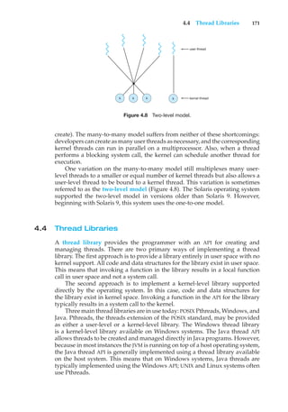 4.4 Thread Libraries 171
user thread
kernel thread
k
k
k k
Figure 4.8 Two-level model.
create). The many-to-many model suffers from neither of these shortcomings:
developers can create as many user threads as necessary, and the corresponding
kernel threads can run in parallel on a multiprocessor. Also, when a thread
performs a blocking system call, the kernel can schedule another thread for
execution.
One variation on the many-to-many model still multiplexes many user-
level threads to a smaller or equal number of kernel threads but also allows a
user-level thread to be bound to a kernel thread. This variation is sometimes
referred to as the two-level model (Figure 4.8). The Solaris operating system
supported the two-level model in versions older than Solaris 9. However,
beginning with Solaris 9, this system uses the one-to-one model.
4.4 Thread Libraries
A thread library provides the programmer with an API for creating and
managing threads. There are two primary ways of implementing a thread
library. The first approach is to provide a library entirely in user space with no
kernel support. All code and data structures for the library exist in user space.
This means that invoking a function in the library results in a local function
call in user space and not a system call.
The second approach is to implement a kernel-level library supported
directly by the operating system. In this case, code and data structures for
the library exist in kernel space. Invoking a function in the API for the library
typically results in a system call to the kernel.
Three main thread libraries are in use today: POSIX Pthreads, Windows, and
Java. Pthreads, the threads extension of the POSIX standard, may be provided
as either a user-level or a kernel-level library. The Windows thread library
is a kernel-level library available on Windows systems. The Java thread API
allows threads to be created and managed directly in Java programs. However,
because in most instances the JVM is running on top of a host operating system,
the Java thread API is generally implemented using a thread library available
on the host system. This means that on Windows systems, Java threads are
typically implemented using the Windows API; UNIX and Linux systems often
use Pthreads.
 