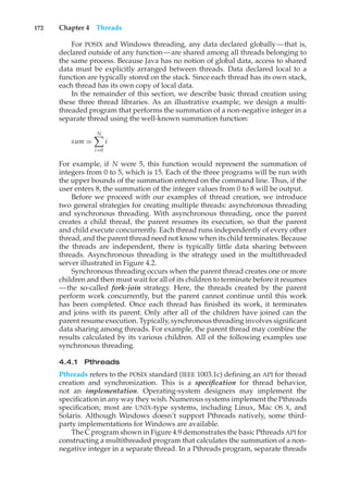 172 Chapter 4 Threads
For POSIX and Windows threading, any data declared globally—that is,
declared outside of any function—are shared among all threads belonging to
the same process. Because Java has no notion of global data, access to shared
data must be explicitly arranged between threads. Data declared local to a
function are typically stored on the stack. Since each thread has its own stack,
each thread has its own copy of local data.
In the remainder of this section, we describe basic thread creation using
these three thread libraries. As an illustrative example, we design a multi-
threaded program that performs the summation of a non-negative integer in a
separate thread using the well-known summation function:
sum =
N
"
i=0
i
For example, if N were 5, this function would represent the summation of
integers from 0 to 5, which is 15. Each of the three programs will be run with
the upper bounds of the summation entered on the command line. Thus, if the
user enters 8, the summation of the integer values from 0 to 8 will be output.
Before we proceed with our examples of thread creation, we introduce
two general strategies for creating multiple threads: asynchronous threading
and synchronous threading. With asynchronous threading, once the parent
creates a child thread, the parent resumes its execution, so that the parent
and child execute concurrently. Each thread runs independently of every other
thread, and the parent thread need not know when its child terminates. Because
the threads are independent, there is typically little data sharing between
threads. Asynchronous threading is the strategy used in the multithreaded
server illustrated in Figure 4.2.
Synchronous threading occurs when the parent thread creates one or more
children and then must wait for all of its children to terminate before it resumes
—the so-called fork-join strategy. Here, the threads created by the parent
perform work concurrently, but the parent cannot continue until this work
has been completed. Once each thread has finished its work, it terminates
and joins with its parent. Only after all of the children have joined can the
parent resume execution. Typically, synchronous threading involves significant
data sharing among threads. For example, the parent thread may combine the
results calculated by its various children. All of the following examples use
synchronous threading.
4.4.1 Pthreads
Pthreads refers to the POSIX standard (IEEE 1003.1c) defining an API for thread
creation and synchronization. This is a specification for thread behavior,
not an implementation. Operating-system designers may implement the
specification in any way they wish. Numerous systems implement the Pthreads
specification; most are UNIX-type systems, including Linux, Mac OS X, and
Solaris. Although Windows doesn’t support Pthreads natively, some third-
party implementations for Windows are available.
The C program shown in Figure 4.9 demonstrates the basic Pthreads API for
constructing a multithreaded program that calculates the summation of a non-
negative integer in a separate thread. In a Pthreads program, separate threads
 