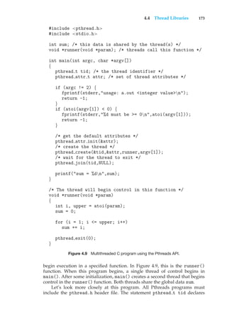 4.4 Thread Libraries 173
#include <pthread.h>
#include <stdio.h>
int sum; /* this data is shared by the thread(s) */
void *runner(void *param); /* threads call this function */
int main(int argc, char *argv[])
{
pthread t tid; /* the thread identifier */
pthread attr t attr; /* set of thread attributes */
if (argc != 2) {
fprintf(stderr,"usage: a.out <integer value>n");
return -1;
}
if (atoi(argv[1]) < 0) {
fprintf(stderr,"%d must be >= 0n",atoi(argv[1]));
return -1;
}
/* get the default attributes */
pthread attr init(&attr);
/* create the thread */
pthread create(&tid,&attr,runner,argv[1]);
/* wait for the thread to exit */
pthread join(tid,NULL);
printf("sum = %dn",sum);
}
/* The thread will begin control in this function */
void *runner(void *param)
{
int i, upper = atoi(param);
sum = 0;
for (i = 1; i <= upper; i++)
sum += i;
pthread exit(0);
}
Figure 4.9 Multithreaded C program using the Pthreads API.
begin execution in a specified function. In Figure 4.9, this is the runner()
function. When this program begins, a single thread of control begins in
main(). After some initialization, main() creates a second thread that begins
control in the runner() function. Both threads share the global data sum.
Let’s look more closely at this program. All Pthreads programs must
include the pthread.h header file. The statement pthread t tid declares
 