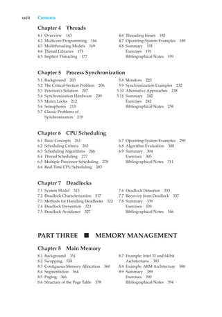 xviii Contents
Chapter 4 Threads
4.1 Overview 163
4.2 Multicore Programming 166
4.3 Multithreading Models 169
4.4 Thread Libraries 171
4.5 Implicit Threading 177
4.6 Threading Issues 183
4.7 Operating-System Examples 188
4.8 Summary 191
Exercises 191
Bibliographical Notes 199
Chapter 5 Process Synchronization
5.1 Background 203
5.2 The Critical-Section Problem 206
5.3 Peterson’s Solution 207
5.4 Synchronization Hardware 209
5.5 Mutex Locks 212
5.6 Semaphores 213
5.7 Classic Problems of
Synchronization 219
5.8 Monitors 223
5.9 Synchronization Examples 232
5.10 Alternative Approaches 238
5.11 Summary 242
Exercises 242
Bibliographical Notes 258
Chapter 6 CPU Scheduling
6.1 Basic Concepts 261
6.2 Scheduling Criteria 265
6.3 Scheduling Algorithms 266
6.4 Thread Scheduling 277
6.5 Multiple-Processor Scheduling 278
6.6 Real-Time CPU Scheduling 283
6.7 Operating-System Examples 290
6.8 Algorithm Evaluation 300
6.9 Summary 304
Exercises 305
Bibliographical Notes 311
Chapter 7 Deadlocks
7.1 System Model 315
7.2 Deadlock Characterization 317
7.3 Methods for Handling Deadlocks 322
7.4 Deadlock Prevention 323
7.5 Deadlock Avoidance 327
7.6 Deadlock Detection 333
7.7 Recovery from Deadlock 337
7.8 Summary 339
Exercises 339
Bibliographical Notes 346
PART THREE MEMORY MANAGEMENT
Chapter 8 Main Memory
8.1 Background 351
8.2 Swapping 358
8.3 Contiguous Memory Allocation 360
8.4 Segmentation 364
8.5 Paging 366
8.6 Structure of the Page Table 378
8.7 Example: Intel 32 and 64-bit
Architectures 383
8.8 Example: ARM Architecture 388
8.9 Summary 389
Exercises 390
Bibliographical Notes 394
 
