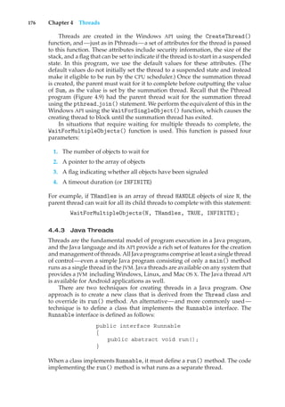 176 Chapter 4 Threads
Threads are created in the Windows API using the CreateThread()
function, and—just as in Pthreads—a set of attributes for the thread is passed
to this function. These attributes include security information, the size of the
stack, and a flag that can be set to indicate if the thread is to start in a suspended
state. In this program, we use the default values for these attributes. (The
default values do not initially set the thread to a suspended state and instead
make it eligible to be run by the CPU scheduler.) Once the summation thread
is created, the parent must wait for it to complete before outputting the value
of Sum, as the value is set by the summation thread. Recall that the Pthread
program (Figure 4.9) had the parent thread wait for the summation thread
using the pthread join() statement. We perform the equivalent of this in the
Windows API using the WaitForSingleObject() function, which causes the
creating thread to block until the summation thread has exited.
In situations that require waiting for multiple threads to complete, the
WaitForMultipleObjects() function is used. This function is passed four
parameters:
1. The number of objects to wait for
2. A pointer to the array of objects
3. A flag indicating whether all objects have been signaled
4. A timeout duration (or INFINITE)
For example, if THandles is an array of thread HANDLE objects of size N, the
parent thread can wait for all its child threads to complete with this statement:
WaitForMultipleObjects(N, THandles, TRUE, INFINITE);
4.4.3 Java Threads
Threads are the fundamental model of program execution in a Java program,
and the Java language and its API provide a rich set of features for the creation
and management of threads. All Java programs comprise at least a single thread
of control—even a simple Java program consisting of only a main() method
runs as a single thread in the JVM. Java threads are available on any system that
provides a JVM including Windows, Linux, and Mac OS X. The Java thread API
is available for Android applications as well.
There are two techniques for creating threads in a Java program. One
approach is to create a new class that is derived from the Thread class and
to override its run() method. An alternative—and more commonly used—
technique is to define a class that implements the Runnable interface. The
Runnable interface is defined as follows:
public interface Runnable
{
public abstract void run();
}
When a class implements Runnable, it must define a run() method. The code
implementing the run() method is what runs as a separate thread.
 