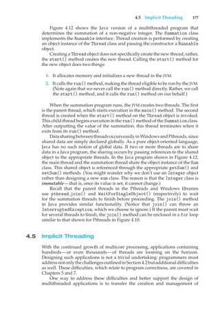 4.5 Implicit Threading 177
Figure 4.12 shows the Java version of a multithreaded program that
determines the summation of a non-negative integer. The Summation class
implements the Runnable interface. Thread creation is performed by creating
an object instance of the Thread class and passing the constructor a Runnable
object.
Creating a Thread object does not specifically create the new thread; rather,
the start() method creates the new thread. Calling the start() method for
the new object does two things:
1. It allocates memory and initializes a new thread in the JVM.
2. It calls the run() method, making the thread eligible to be run by the JVM.
(Note again that we never call the run() method directly. Rather, we call
the start() method, and it calls the run() method on our behalf.)
When the summation program runs, the JVM creates two threads. The first
is the parent thread, which starts execution in the main() method. The second
thread is created when the start() method on the Thread object is invoked.
This child thread begins execution in the run() method of the Summation class.
After outputting the value of the summation, this thread terminates when it
exits from its run() method.
Data sharing between threads occurs easily in Windows and Pthreads, since
shared data are simply declared globally. As a pure object-oriented language,
Java has no such notion of global data. If two or more threads are to share
data in a Java program, the sharing occurs by passing references to the shared
object to the appropriate threads. In the Java program shown in Figure 4.12,
the main thread and the summation thread share the object instance of the Sum
class. This shared object is referenced through the appropriate getSum() and
setSum() methods. (You might wonder why we don’t use an Integer object
rather than designing a new sum class. The reason is that the Integer class is
immutable—that is, once its value is set, it cannot change.)
Recall that the parent threads in the Pthreads and Windows libraries
use pthread join() and WaitForSingleObject() (respectively) to wait
for the summation threads to finish before proceeding. The join() method
in Java provides similar functionality. (Notice that join() can throw an
InterruptedException, which we choose to ignore.) If the parent must wait
for several threads to finish, the join() method can be enclosed in a for loop
similar to that shown for Pthreads in Figure 4.10.
4.5 Implicit Threading
With the continued growth of multicore processing, applications containing
hundreds—or even thousands—of threads are looming on the horizon.
Designing such applications is not a trivial undertaking: programmers must
addressnotonlythe challengesoutlined inSection4.2but additional difficulties
as well. These difficulties, which relate to program correctness, are covered in
Chapters 5 and 7.
One way to address these difficulties and better support the design of
multithreaded applications is to transfer the creation and management of
 
