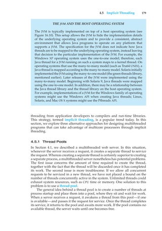 4.5 Implicit Threading 179
THE JVM AND THE HOST OPERATING SYSTEM
The JVM is typically implemented on top of a host operating system (see
Figure 16.10). This setup allows the JVM to hide the implementation details
of the underlying operating system and to provide a consistent, abstract
environment that allows Java programs to operate on any platform that
supports a JVM. The specification for the JVM does not indicate how Java
threads are to be mapped to the underlying operating system, instead leaving
that decision to the particular implementation of the JVM. For example, the
Windows XP operating system uses the one-to-one model; therefore, each
Java thread for a JVM running on such a system maps to a kernel thread. On
operating systems that use the many-to-many model (such as Tru64 UNIX), a
Java thread is mapped according to the many-to-many model. Solaris initially
implemented the JVM using the many-to-one model (the green threads library,
mentioned earlier). Later releases of the JVM were implemented using the
many-to-many model. Beginning with Solaris 9, Java threads were mapped
using the one-to-one model. In addition, there may be a relationship between
the Java thread library and the thread library on the host operating system.
For example, implementations of a JVM for the Windows family of operating
systems might use the Windows API when creating Java threads; Linux,
Solaris, and Mac OS X systems might use the Pthreads API.
threading from application developers to compilers and run-time libraries.
This strategy, termed implicit threading, is a popular trend today. In this
section, we explore three alternative approaches for designing multithreaded
programs that can take advantage of multicore processors through implicit
threading.
4.5.1 Thread Pools
In Section 4.1, we described a multithreaded web server. In this situation,
whenever the server receives a request, it creates a separate thread to service
the request. Whereas creating a separate thread is certainly superior to creating
a separate process, a multithreaded server nonetheless has potential problems.
The first issue concerns the amount of time required to create the thread,
together with the fact that the thread will be discarded once it has completed
its work. The second issue is more troublesome. If we allow all concurrent
requests to be serviced in a new thread, we have not placed a bound on the
number of threads concurrently active in the system. Unlimited threads could
exhaust system resources, such as CPU time or memory. One solution to this
problem is to use a thread pool.
The general idea behind a thread pool is to create a number of threads at
process startup and place them into a pool, where they sit and wait for work.
When a server receives a request, it awakens a thread from this pool—if one
is available—and passes it the request for service. Once the thread completes
its service, it returns to the pool and awaits more work. If the pool contains no
available thread, the server waits until one becomes free.
 
