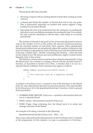 180 Chapter 4 Threads
Thread pools offer these benefits:
1. Servicing a request with an existing thread is faster than waiting to create
a thread.
2. A thread pool limits the number of threads that exist at any one point.
This is particularly important on systems that cannot support a large
number of concurrent threads.
3. Separating the task to be performed from the mechanics of creating the
task allows us to use different strategies for running the task. For example,
the task could be scheduled to execute after a time delay or to execute
periodically.
The number of threads in the pool can be set heuristically based on factors
such as the number of CPUs in the system, the amount of physical memory,
and the expected number of concurrent client requests. More sophisticated
thread-pool architectures can dynamically adjust the number of threads in the
pool according to usage patterns. Such architectures provide the further benefit
of having a smaller pool—thereby consuming less memory—when the load
on the system is low. We discuss one such architecture, Apple’s Grand Central
Dispatch, later in this section.
The Windows API provides several functions related to thread pools. Using
the thread pool API is similar to creating a thread with the Thread Create()
function, as described in Section 4.4.2. Here, a function that is to run as a
separate thread is defined. Such a function may appear as follows:
DWORD WINAPI PoolFunction(AVOID Param) {
/*
* this function runs as a separate thread.
*/
}
A pointer to PoolFunction() is passed to one of the functions in the thread
pool API, and a thread from the pool executes this function. One such member
in the thread pool API is the QueueUserWorkItem() function, which is passed
three parameters:
• LPTHREAD START ROUTINE Function—a pointer to the function that is to
run as a separate thread
• PVOID Param—the parameter passed to Function
• ULONG Flags—flags indicating how the thread pool is to create and
manage execution of the thread
An example of invoking a function is the following:
QueueUserWorkItem(&PoolFunction, NULL, 0);
This causes a thread from the thread pool to invoke PoolFunction() on behalf
of the programmer. In this instance, we pass no parameters to PoolFunc-
 