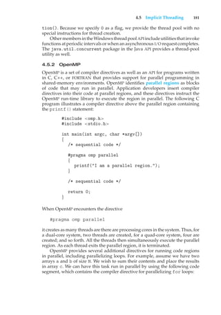4.5 Implicit Threading 181
tion(). Because we specify 0 as a flag, we provide the thread pool with no
special instructions for thread creation.
Other members in the Windows thread pool API include utilities that invoke
functions at periodic intervals or when an asynchronous I/O request completes.
The java.util.concurrent package in the Java API provides a thread-pool
utility as well.
4.5.2 OpenMP
OpenMP is a set of compiler directives as well as an API for programs written
in C, C++, or FORTRAN that provides support for parallel programming in
shared-memory environments. OpenMP identifies parallel regions as blocks
of code that may run in parallel. Application developers insert compiler
directives into their code at parallel regions, and these directives instruct the
OpenMP run-time library to execute the region in parallel. The following C
program illustrates a compiler directive above the parallel region containing
the printf() statement:
#include <omp.h>
#include <stdio.h>
int main(int argc, char *argv[])
{
/* sequential code */
#pragma omp parallel
{
printf("I am a parallel region.");
}
/* sequential code */
return 0;
}
When OpenMP encounters the directive
#pragma omp parallel
it creates as many threads are there are processing cores in the system. Thus, for
a dual-core system, two threads are created, for a quad-core system, four are
created; and so forth. All the threads then simultaneously execute the parallel
region. As each thread exits the parallel region, it is terminated.
OpenMP provides several additional directives for running code regions
in parallel, including parallelizing loops. For example, assume we have two
arrays a and b of size N. We wish to sum their contents and place the results
in array c. We can have this task run in parallel by using the following code
segment, which contains the compiler directive for parallelizing for loops:
 