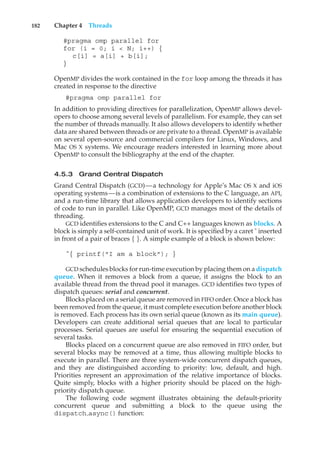 182 Chapter 4 Threads
#pragma omp parallel for
for (i = 0; i < N; i++) {
c[i] = a[i] + b[i];
}
OpenMP divides the work contained in the for loop among the threads it has
created in response to the directive
#pragma omp parallel for
In addition to providing directives for parallelization, OpenMP allows devel-
opers to choose among several levels of parallelism. For example, they can set
the number of threads manually. It also allows developers to identify whether
data are shared between threads or are private to a thread. OpenMP is available
on several open-source and commercial compilers for Linux, Windows, and
Mac OS X systems. We encourage readers interested in learning more about
OpenMP to consult the bibliography at the end of the chapter.
4.5.3 Grand Central Dispatch
Grand Central Dispatch (GCD)—a technology for Apple’s Mac OS X and iOS
operating systems—is a combination of extensions to the C language, an API,
and a run-time library that allows application developers to identify sections
of code to run in parallel. Like OpenMP, GCD manages most of the details of
threading.
GCD identifies extensions to the C and C++ languages known as blocks. A
block is simply a self-contained unit of work. It is specified by a caret ˆ inserted
in front of a pair of braces { }. A simple example of a block is shown below:
ˆ{ printf("I am a block"); }
GCD schedules blocks for run-time execution by placing them on a dispatch
queue. When it removes a block from a queue, it assigns the block to an
available thread from the thread pool it manages. GCD identifies two types of
dispatch queues: serial and concurrent.
Blocks placed on a serial queue are removed in FIFO order. Once a block has
been removed from the queue, it must complete execution before another block
is removed. Each process has its own serial queue (known as its main queue).
Developers can create additional serial queues that are local to particular
processes. Serial queues are useful for ensuring the sequential execution of
several tasks.
Blocks placed on a concurrent queue are also removed in FIFO order, but
several blocks may be removed at a time, thus allowing multiple blocks to
execute in parallel. There are three system-wide concurrent dispatch queues,
and they are distinguished according to priority: low, default, and high.
Priorities represent an approximation of the relative importance of blocks.
Quite simply, blocks with a higher priority should be placed on the high-
priority dispatch queue.
The following code segment illustrates obtaining the default-priority
concurrent queue and submitting a block to the queue using the
dispatch async() function:
 