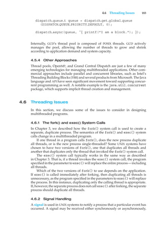 4.6 Threading Issues 183
dispatch queue t queue = dispatch get global queue
(DISPATCH QUEUE PRIORITY DEFAULT, 0);
dispatch async(queue, ˆ{ printf("I am a block."); });
Internally, GCD’s thread pool is composed of POSIX threads. GCD actively
manages the pool, allowing the number of threads to grow and shrink
according to application demand and system capacity.
4.5.4 Other Approaches
Thread pools, OpenMP, and Grand Central Dispatch are just a few of many
emerging technologies for managing multithreaded applications. Other com-
mercial approaches include parallel and concurrent libraries, such as Intel’s
Threading Building Blocks (TBB) and several products from Microsoft. The Java
language and API have seen significant movement toward supporting concur-
rent programming as well. A notable example is the java.util.concurrent
package, which supports implicit thread creation and management.
4.6 Threading Issues
In this section, we discuss some of the issues to consider in designing
multithreaded programs.
4.6.1 The fork() and exec() System Calls
In Chapter 3, we described how the fork() system call is used to create a
separate, duplicate process. The semantics of the fork() and exec() system
calls change in a multithreaded program.
If one thread in a program calls fork(), does the new process duplicate
all threads, or is the new process single-threaded? Some UNIX systems have
chosen to have two versions of fork(), one that duplicates all threads and
another that duplicates only the thread that invoked the fork() system call.
The exec() system call typically works in the same way as described
in Chapter 3. That is, if a thread invokes the exec() system call, the program
specified in the parameter to exec() will replace the entire process—including
all threads.
Which of the two versions of fork() to use depends on the application.
If exec() is called immediately after forking, then duplicating all threads is
unnecessary, as the program specified in the parameters to exec() will replace
the process. In this instance, duplicating only the calling thread is appropriate.
If, however, the separate process does not call exec() after forking, the separate
process should duplicate all threads.
4.6.2 Signal Handling
A signal is used in UNIX systems to notify a process that a particular event has
occurred. A signal may be received either synchronously or asynchronously,
 
