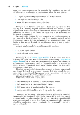 184 Chapter 4 Threads
depending on the source of and the reason for the event being signaled. All
signals, whether synchronous or asynchronous, follow the same pattern:
1. A signal is generated by the occurrence of a particular event.
2. The signal is delivered to a process.
3. Once delivered, the signal must be handled.
Examples of synchronous signal include illegal memory access and divi-
sion by 0. If a running program performs either of these actions, a signal
is generated. Synchronous signals are delivered to the same process that
performed the operation that caused the signal (that is the reason they are
considered synchronous).
When a signal is generated by an event external to a running process, that
process receives the signal asynchronously. Examples of such signals include
terminating a process with specific keystrokes (such as <control><C>) and
having a timer expire. Typically, an asynchronous signal is sent to another
process.
A signal may be handled by one of two possible handlers:
1. A default signal handler
2. A user-defined signal handler
Every signal has a default signal handler that the kernel runs when
handling that signal. This default action can be overridden by a user-defined
signal handler that is called to handle the signal. Signals are handled in
different ways. Some signals (such as changing the size of a window) are
simply ignored; others (such as an illegal memory access) are handled by
terminating the program.
Handling signals in single-threaded programs is straightforward: signals
are always delivered to a process. However, delivering signals is more
complicated in multithreaded programs, where a process may have several
threads. Where, then, should a signal be delivered?
In general, the following options exist:
1. Deliver the signal to the thread to which the signal applies.
2. Deliver the signal to every thread in the process.
3. Deliver the signal to certain threads in the process.
4. Assign a specific thread to receive all signals for the process.
The method for delivering a signal depends on the type of signal generated.
For example, synchronous signals need to be delivered to the thread causing
the signal and not to other threads in the process. However, the situation with
asynchronous signals is not as clear. Some asynchronous signals—such as a
signal that terminates a process (<control><C>, for example)—should be
sent to all threads.
 
